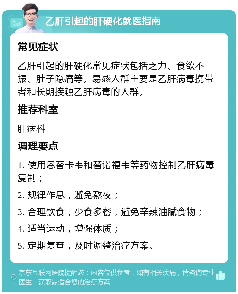 乙肝引起的肝硬化就医指南 常见症状 乙肝引起的肝硬化常见症状包括乏力、食欲不振、肚子隐痛等。易感人群主要是乙肝病毒携带者和长期接触乙肝病毒的人群。 推荐科室 肝病科 调理要点 1. 使用恩替卡韦和替诺福韦等药物控制乙肝病毒复制； 2. 规律作息，避免熬夜； 3. 合理饮食，少食多餐，避免辛辣油腻食物； 4. 适当运动，增强体质； 5. 定期复查，及时调整治疗方案。