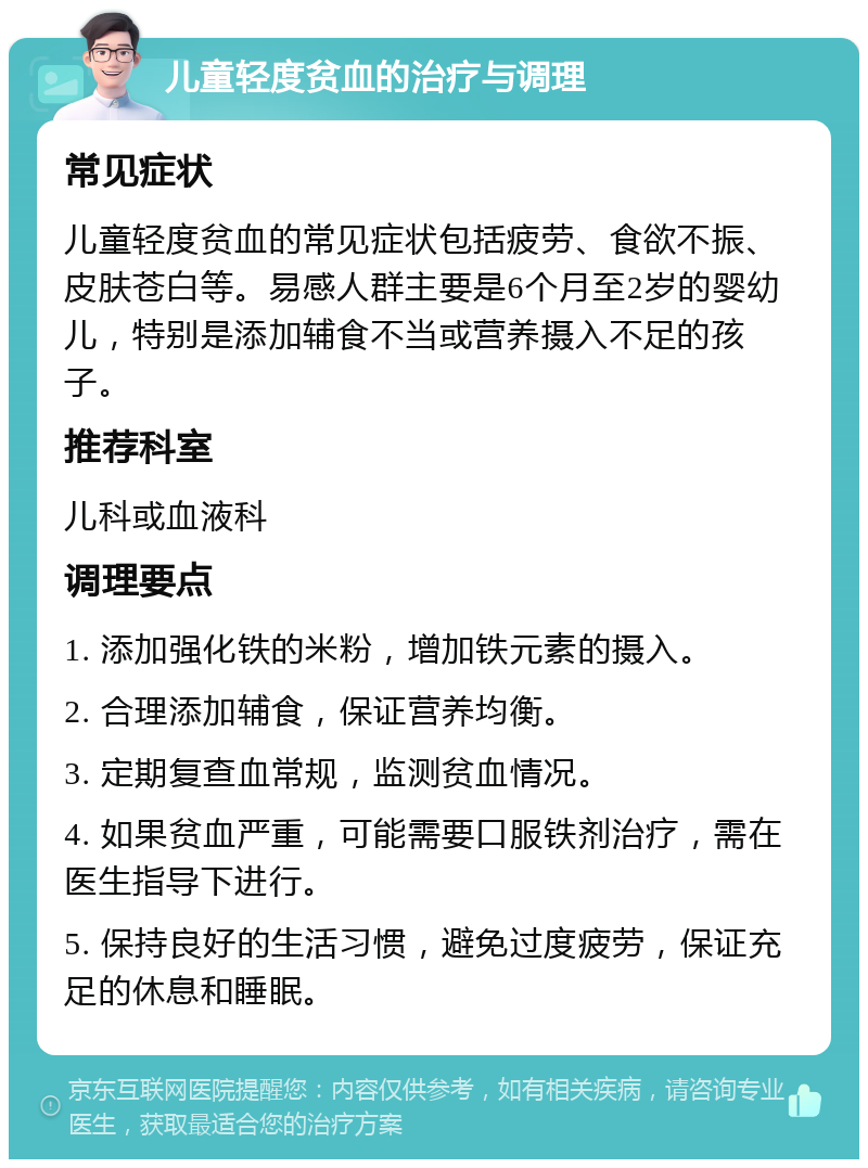 儿童轻度贫血的治疗与调理 常见症状 儿童轻度贫血的常见症状包括疲劳、食欲不振、皮肤苍白等。易感人群主要是6个月至2岁的婴幼儿，特别是添加辅食不当或营养摄入不足的孩子。 推荐科室 儿科或血液科 调理要点 1. 添加强化铁的米粉，增加铁元素的摄入。 2. 合理添加辅食，保证营养均衡。 3. 定期复查血常规，监测贫血情况。 4. 如果贫血严重，可能需要口服铁剂治疗，需在医生指导下进行。 5. 保持良好的生活习惯，避免过度疲劳，保证充足的休息和睡眠。