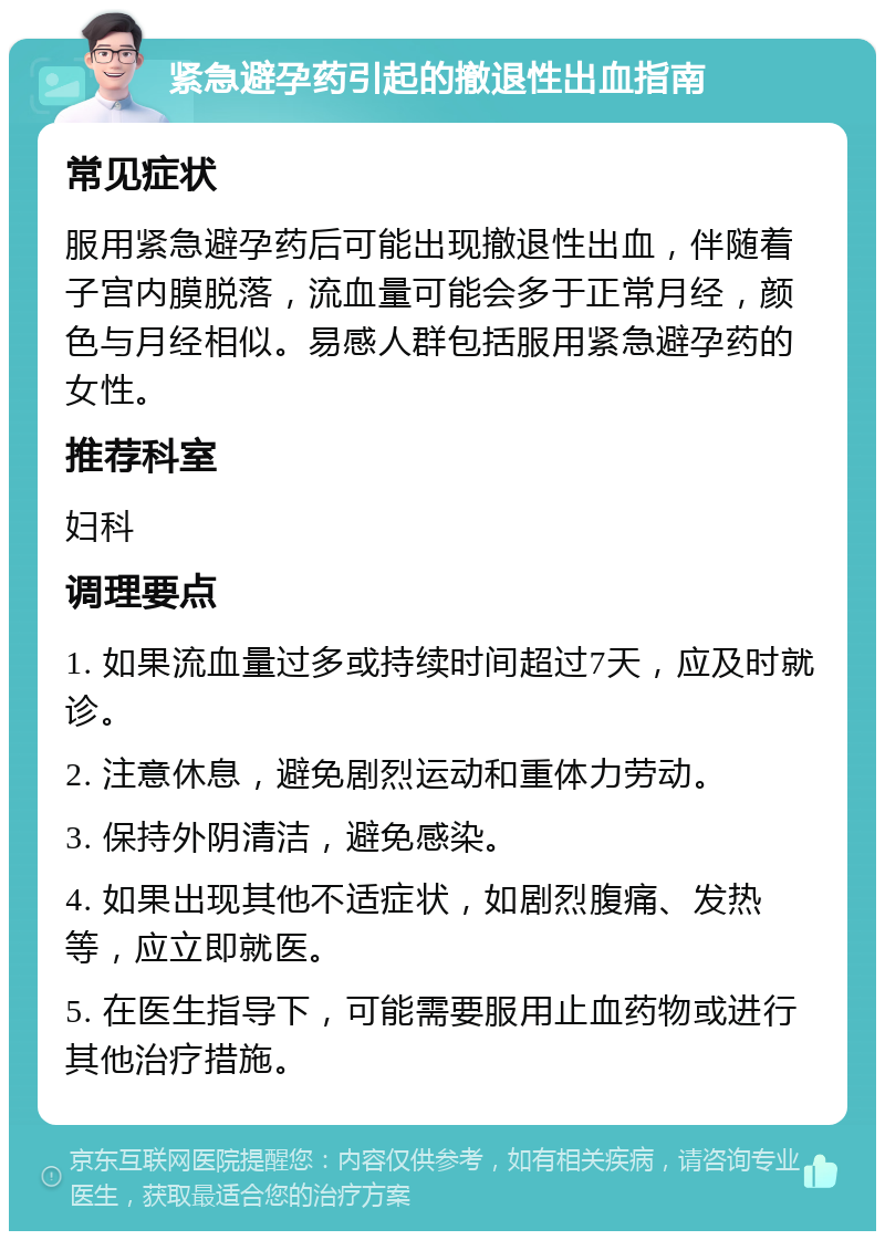 紧急避孕药引起的撤退性出血指南 常见症状 服用紧急避孕药后可能出现撤退性出血，伴随着子宫内膜脱落，流血量可能会多于正常月经，颜色与月经相似。易感人群包括服用紧急避孕药的女性。 推荐科室 妇科 调理要点 1. 如果流血量过多或持续时间超过7天，应及时就诊。 2. 注意休息，避免剧烈运动和重体力劳动。 3. 保持外阴清洁，避免感染。 4. 如果出现其他不适症状，如剧烈腹痛、发热等，应立即就医。 5. 在医生指导下，可能需要服用止血药物或进行其他治疗措施。