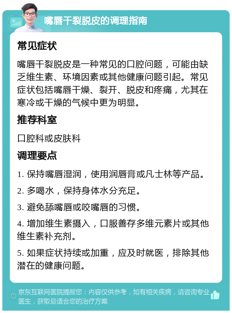 嘴唇干裂脱皮的调理指南 常见症状 嘴唇干裂脱皮是一种常见的口腔问题，可能由缺乏维生素、环境因素或其他健康问题引起。常见症状包括嘴唇干燥、裂开、脱皮和疼痛，尤其在寒冷或干燥的气候中更为明显。 推荐科室 口腔科或皮肤科 调理要点 1. 保持嘴唇湿润，使用润唇膏或凡士林等产品。 2. 多喝水，保持身体水分充足。 3. 避免舔嘴唇或咬嘴唇的习惯。 4. 增加维生素摄入，口服善存多维元素片或其他维生素补充剂。 5. 如果症状持续或加重，应及时就医，排除其他潜在的健康问题。