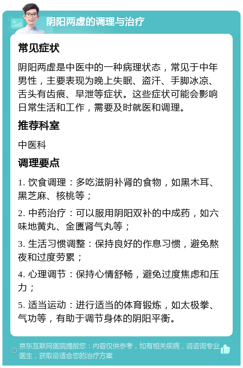 阴阳两虚的调理与治疗 常见症状 阴阳两虚是中医中的一种病理状态，常见于中年男性，主要表现为晚上失眠、盗汗、手脚冰凉、舌头有齿痕、早泄等症状。这些症状可能会影响日常生活和工作，需要及时就医和调理。 推荐科室 中医科 调理要点 1. 饮食调理：多吃滋阴补肾的食物，如黑木耳、黑芝麻、核桃等； 2. 中药治疗：可以服用阴阳双补的中成药，如六味地黄丸、金匮肾气丸等； 3. 生活习惯调整：保持良好的作息习惯，避免熬夜和过度劳累； 4. 心理调节：保持心情舒畅，避免过度焦虑和压力； 5. 适当运动：进行适当的体育锻炼，如太极拳、气功等，有助于调节身体的阴阳平衡。