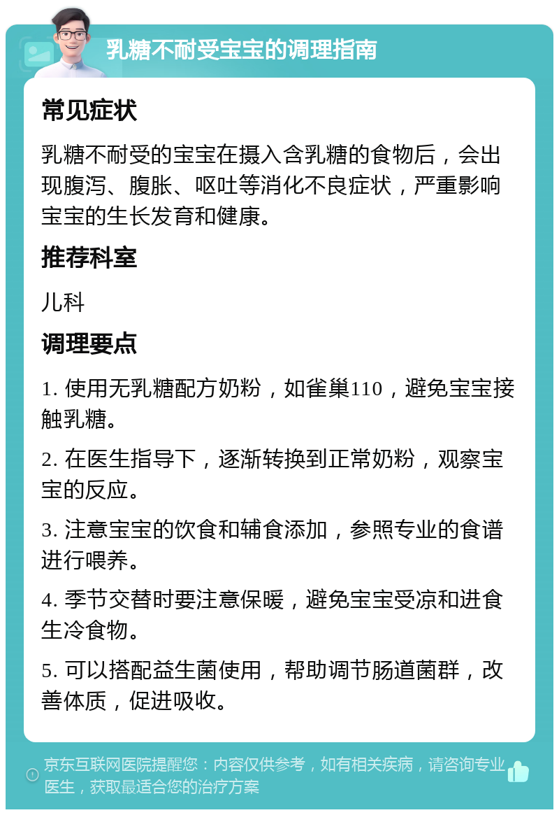 乳糖不耐受宝宝的调理指南 常见症状 乳糖不耐受的宝宝在摄入含乳糖的食物后，会出现腹泻、腹胀、呕吐等消化不良症状，严重影响宝宝的生长发育和健康。 推荐科室 儿科 调理要点 1. 使用无乳糖配方奶粉，如雀巢110，避免宝宝接触乳糖。 2. 在医生指导下，逐渐转换到正常奶粉，观察宝宝的反应。 3. 注意宝宝的饮食和辅食添加，参照专业的食谱进行喂养。 4. 季节交替时要注意保暖，避免宝宝受凉和进食生冷食物。 5. 可以搭配益生菌使用，帮助调节肠道菌群，改善体质，促进吸收。