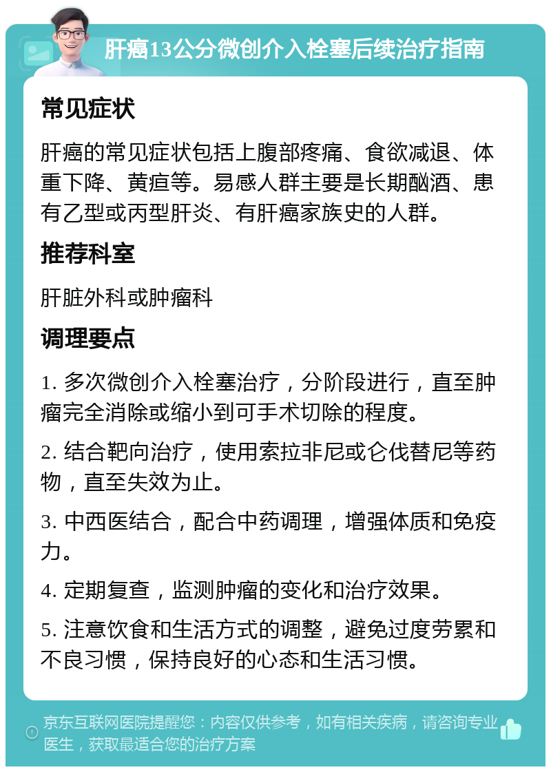 肝癌13公分微创介入栓塞后续治疗指南 常见症状 肝癌的常见症状包括上腹部疼痛、食欲减退、体重下降、黄疸等。易感人群主要是长期酗酒、患有乙型或丙型肝炎、有肝癌家族史的人群。 推荐科室 肝脏外科或肿瘤科 调理要点 1. 多次微创介入栓塞治疗，分阶段进行，直至肿瘤完全消除或缩小到可手术切除的程度。 2. 结合靶向治疗，使用索拉非尼或仑伐替尼等药物，直至失效为止。 3. 中西医结合，配合中药调理，增强体质和免疫力。 4. 定期复查，监测肿瘤的变化和治疗效果。 5. 注意饮食和生活方式的调整，避免过度劳累和不良习惯，保持良好的心态和生活习惯。