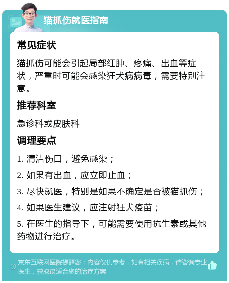 猫抓伤就医指南 常见症状 猫抓伤可能会引起局部红肿、疼痛、出血等症状，严重时可能会感染狂犬病病毒，需要特别注意。 推荐科室 急诊科或皮肤科 调理要点 1. 清洁伤口，避免感染； 2. 如果有出血，应立即止血； 3. 尽快就医，特别是如果不确定是否被猫抓伤； 4. 如果医生建议，应注射狂犬疫苗； 5. 在医生的指导下，可能需要使用抗生素或其他药物进行治疗。