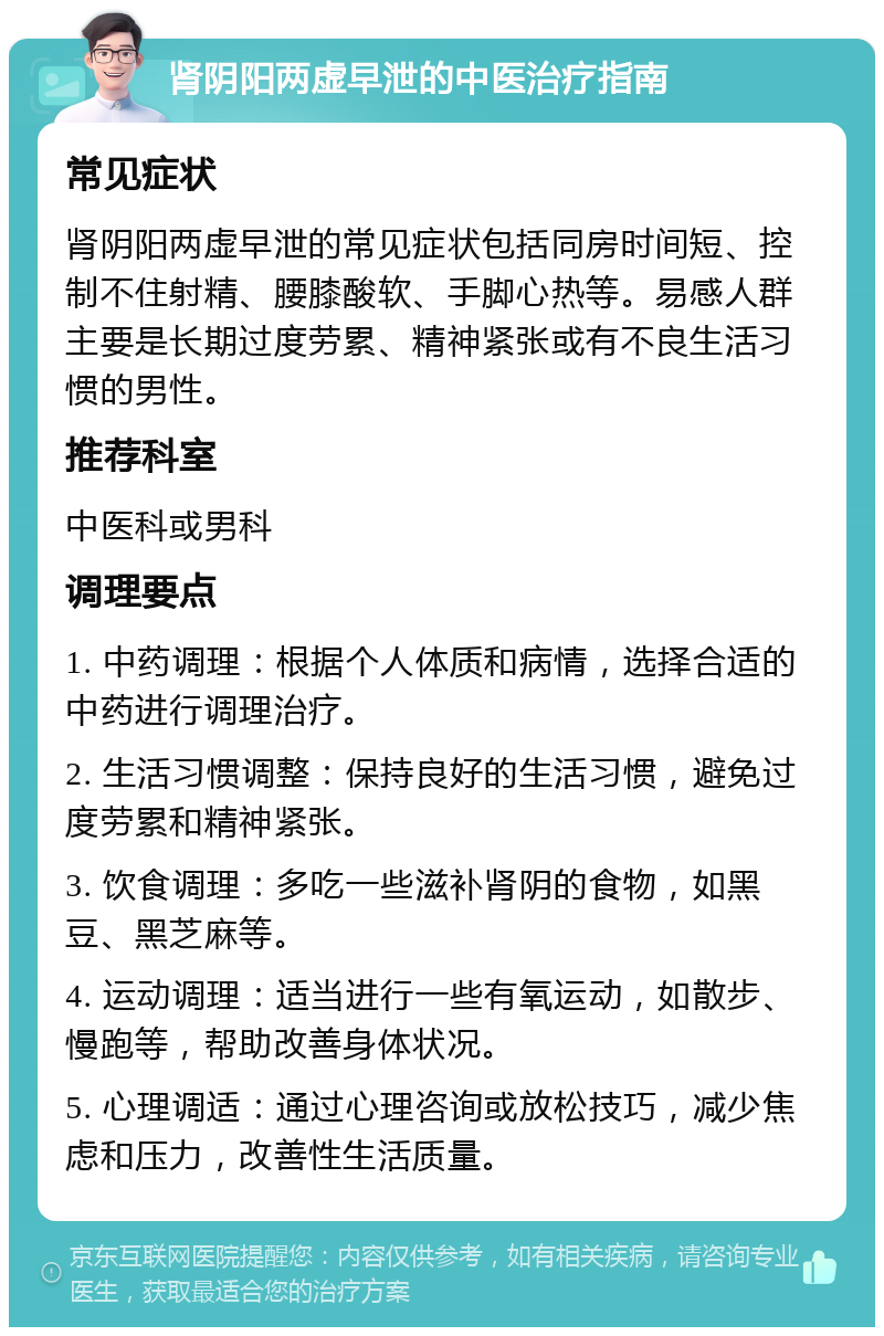 肾阴阳两虚早泄的中医治疗指南 常见症状 肾阴阳两虚早泄的常见症状包括同房时间短、控制不住射精、腰膝酸软、手脚心热等。易感人群主要是长期过度劳累、精神紧张或有不良生活习惯的男性。 推荐科室 中医科或男科 调理要点 1. 中药调理：根据个人体质和病情，选择合适的中药进行调理治疗。 2. 生活习惯调整：保持良好的生活习惯，避免过度劳累和精神紧张。 3. 饮食调理：多吃一些滋补肾阴的食物，如黑豆、黑芝麻等。 4. 运动调理：适当进行一些有氧运动，如散步、慢跑等，帮助改善身体状况。 5. 心理调适：通过心理咨询或放松技巧，减少焦虑和压力，改善性生活质量。