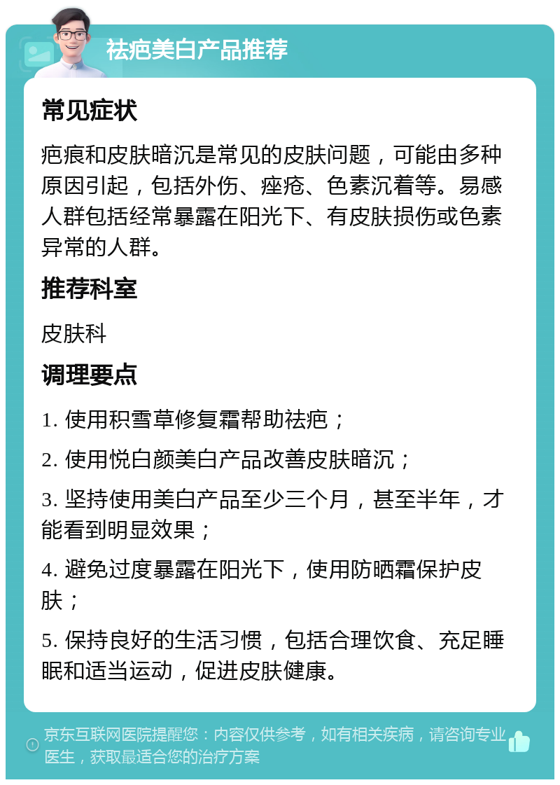 祛疤美白产品推荐 常见症状 疤痕和皮肤暗沉是常见的皮肤问题，可能由多种原因引起，包括外伤、痤疮、色素沉着等。易感人群包括经常暴露在阳光下、有皮肤损伤或色素异常的人群。 推荐科室 皮肤科 调理要点 1. 使用积雪草修复霜帮助祛疤； 2. 使用悦白颜美白产品改善皮肤暗沉； 3. 坚持使用美白产品至少三个月，甚至半年，才能看到明显效果； 4. 避免过度暴露在阳光下，使用防晒霜保护皮肤； 5. 保持良好的生活习惯，包括合理饮食、充足睡眠和适当运动，促进皮肤健康。