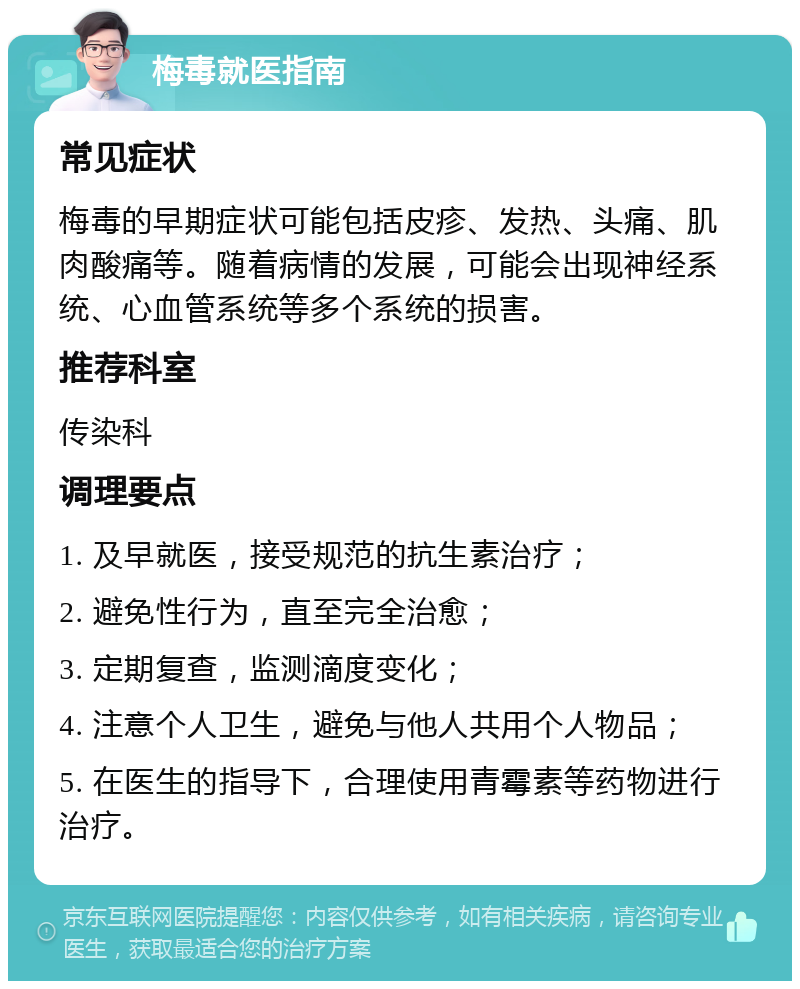 梅毒就医指南 常见症状 梅毒的早期症状可能包括皮疹、发热、头痛、肌肉酸痛等。随着病情的发展，可能会出现神经系统、心血管系统等多个系统的损害。 推荐科室 传染科 调理要点 1. 及早就医，接受规范的抗生素治疗； 2. 避免性行为，直至完全治愈； 3. 定期复查，监测滴度变化； 4. 注意个人卫生，避免与他人共用个人物品； 5. 在医生的指导下，合理使用青霉素等药物进行治疗。