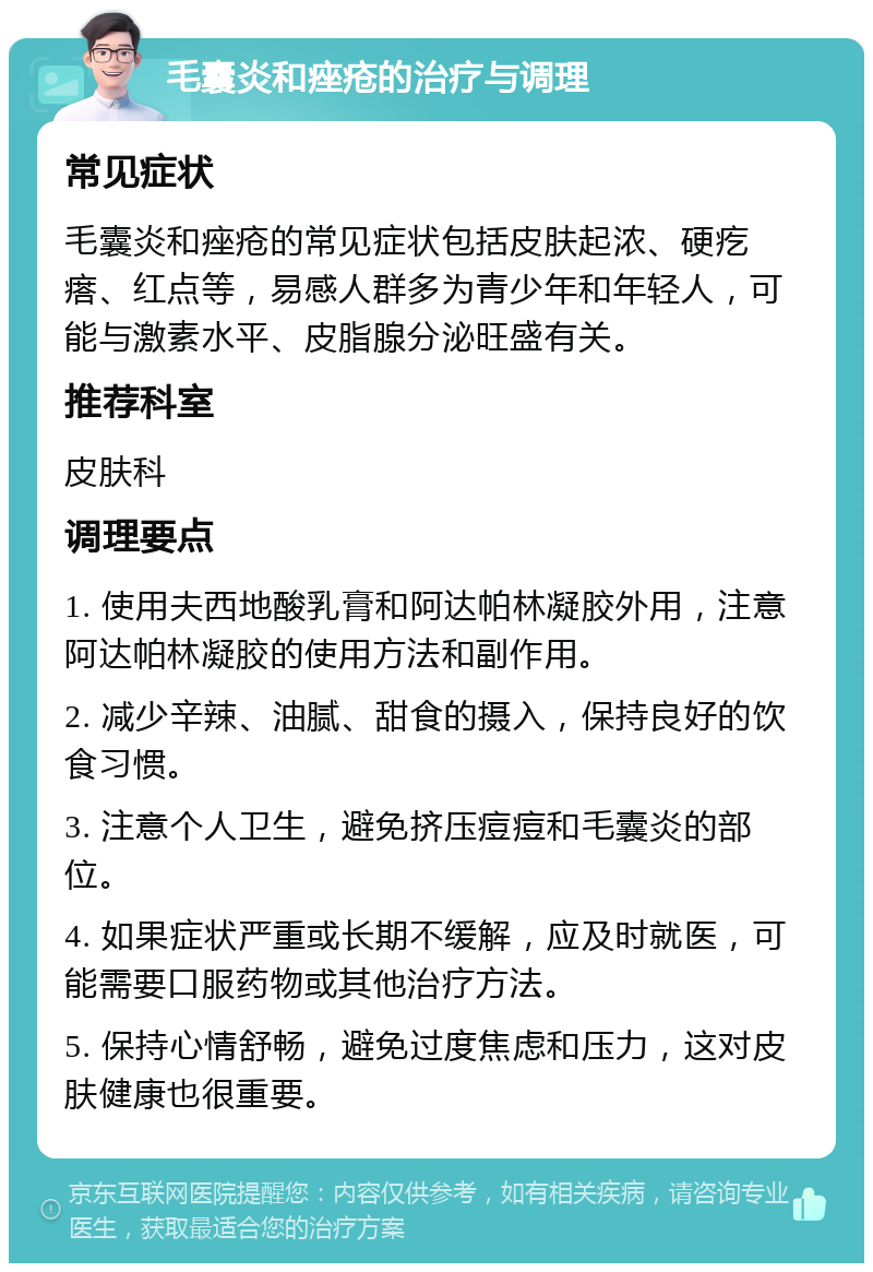 毛囊炎和痤疮的治疗与调理 常见症状 毛囊炎和痤疮的常见症状包括皮肤起浓、硬疙瘩、红点等，易感人群多为青少年和年轻人，可能与激素水平、皮脂腺分泌旺盛有关。 推荐科室 皮肤科 调理要点 1. 使用夫西地酸乳膏和阿达帕林凝胶外用，注意阿达帕林凝胶的使用方法和副作用。 2. 减少辛辣、油腻、甜食的摄入，保持良好的饮食习惯。 3. 注意个人卫生，避免挤压痘痘和毛囊炎的部位。 4. 如果症状严重或长期不缓解，应及时就医，可能需要口服药物或其他治疗方法。 5. 保持心情舒畅，避免过度焦虑和压力，这对皮肤健康也很重要。