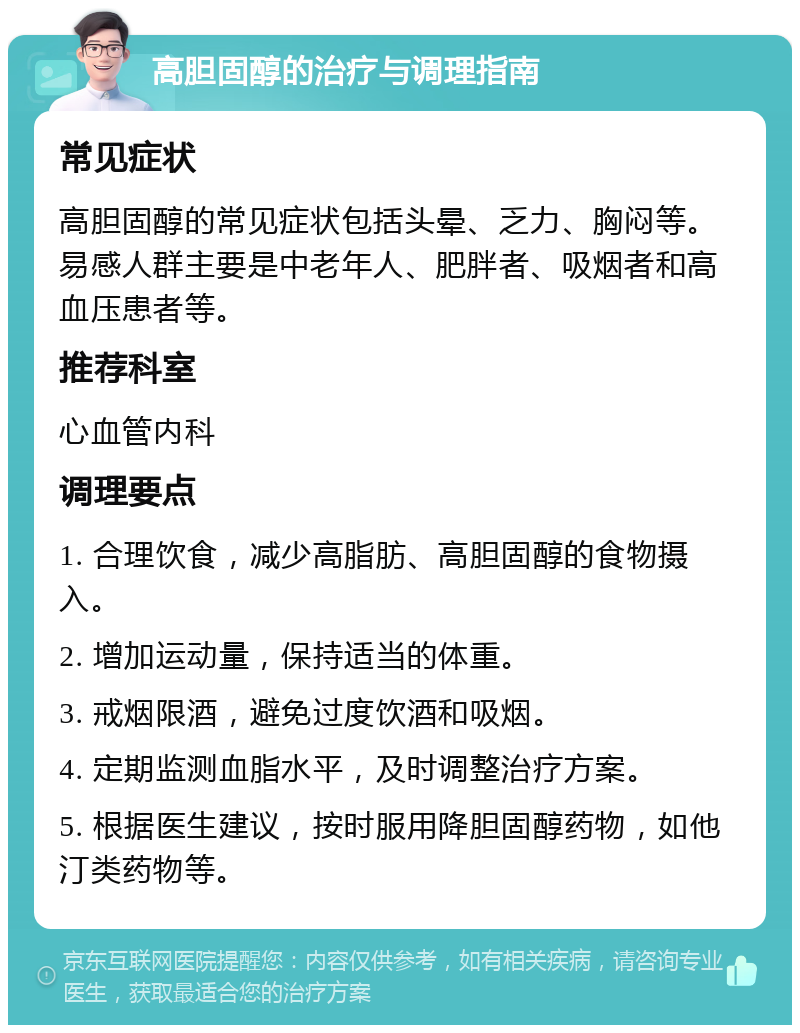 高胆固醇的治疗与调理指南 常见症状 高胆固醇的常见症状包括头晕、乏力、胸闷等。易感人群主要是中老年人、肥胖者、吸烟者和高血压患者等。 推荐科室 心血管内科 调理要点 1. 合理饮食，减少高脂肪、高胆固醇的食物摄入。 2. 增加运动量，保持适当的体重。 3. 戒烟限酒，避免过度饮酒和吸烟。 4. 定期监测血脂水平，及时调整治疗方案。 5. 根据医生建议，按时服用降胆固醇药物，如他汀类药物等。