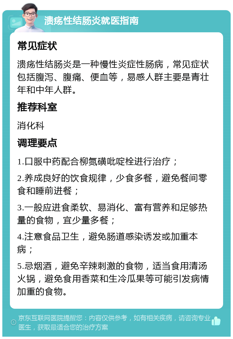 溃疡性结肠炎就医指南 常见症状 溃疡性结肠炎是一种慢性炎症性肠病，常见症状包括腹泻、腹痛、便血等，易感人群主要是青壮年和中年人群。 推荐科室 消化科 调理要点 1.口服中药配合柳氮磺吡啶栓进行治疗； 2.养成良好的饮食规律，少食多餐，避免餐间零食和睡前进餐； 3.一般应进食柔软、易消化、富有营养和足够热量的食物，宜少量多餐； 4.注意食品卫生，避免肠道感染诱发或加重本病； 5.忌烟酒，避免辛辣刺激的食物，适当食用清汤火锅，避免食用香菜和生冷瓜果等可能引发病情加重的食物。