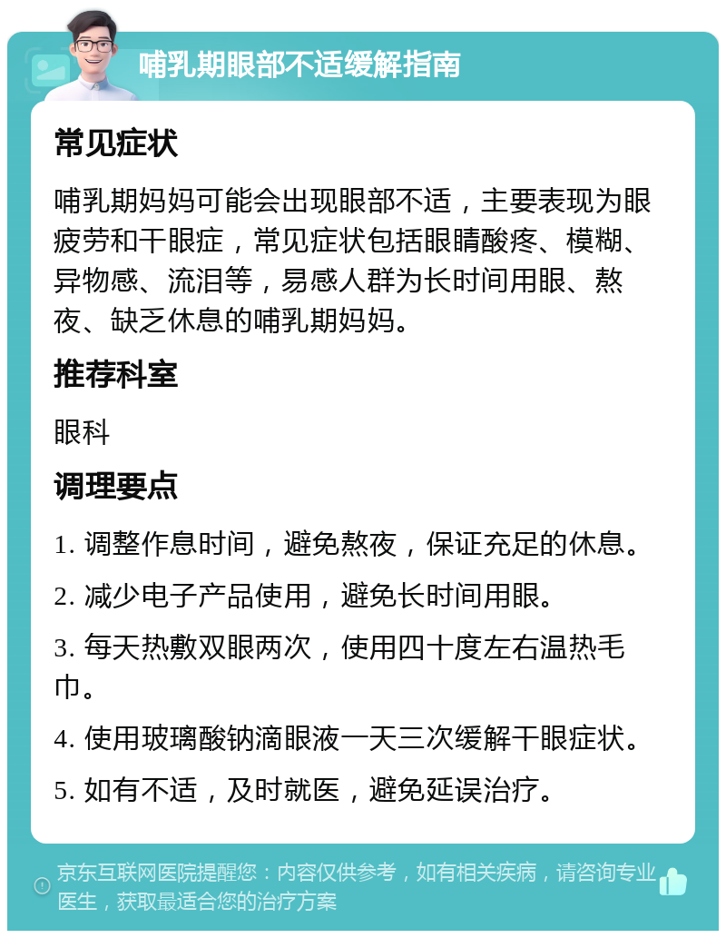 哺乳期眼部不适缓解指南 常见症状 哺乳期妈妈可能会出现眼部不适，主要表现为眼疲劳和干眼症，常见症状包括眼睛酸疼、模糊、异物感、流泪等，易感人群为长时间用眼、熬夜、缺乏休息的哺乳期妈妈。 推荐科室 眼科 调理要点 1. 调整作息时间，避免熬夜，保证充足的休息。 2. 减少电子产品使用，避免长时间用眼。 3. 每天热敷双眼两次，使用四十度左右温热毛巾。 4. 使用玻璃酸钠滴眼液一天三次缓解干眼症状。 5. 如有不适，及时就医，避免延误治疗。