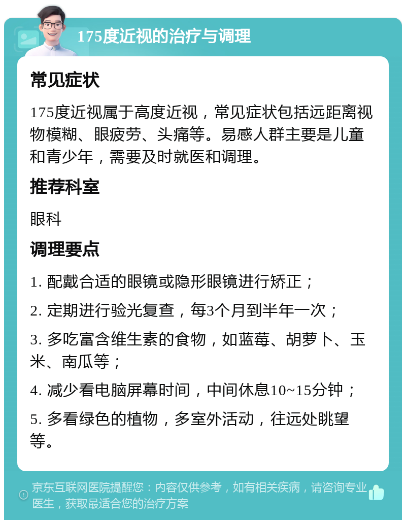 175度近视的治疗与调理 常见症状 175度近视属于高度近视，常见症状包括远距离视物模糊、眼疲劳、头痛等。易感人群主要是儿童和青少年，需要及时就医和调理。 推荐科室 眼科 调理要点 1. 配戴合适的眼镜或隐形眼镜进行矫正； 2. 定期进行验光复查，每3个月到半年一次； 3. 多吃富含维生素的食物，如蓝莓、胡萝卜、玉米、南瓜等； 4. 减少看电脑屏幕时间，中间休息10~15分钟； 5. 多看绿色的植物，多室外活动，往远处眺望等。