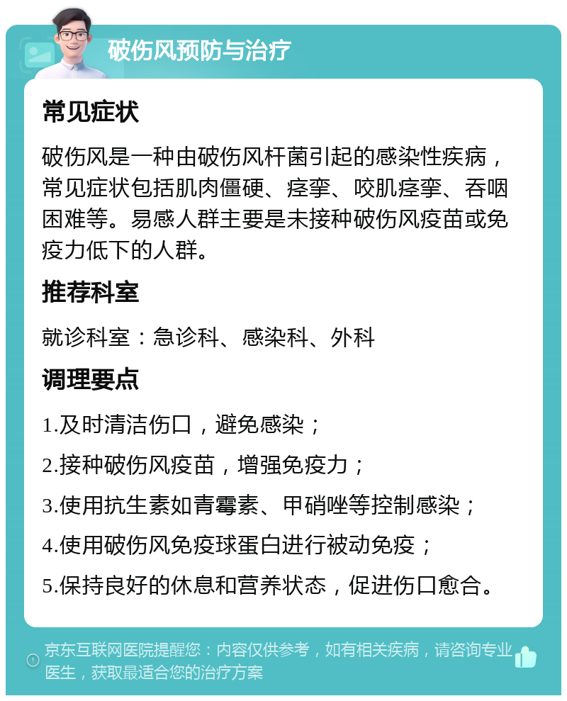 破伤风预防与治疗 常见症状 破伤风是一种由破伤风杆菌引起的感染性疾病，常见症状包括肌肉僵硬、痉挛、咬肌痉挛、吞咽困难等。易感人群主要是未接种破伤风疫苗或免疫力低下的人群。 推荐科室 就诊科室：急诊科、感染科、外科 调理要点 1.及时清洁伤口，避免感染； 2.接种破伤风疫苗，增强免疫力； 3.使用抗生素如青霉素、甲硝唑等控制感染； 4.使用破伤风免疫球蛋白进行被动免疫； 5.保持良好的休息和营养状态，促进伤口愈合。