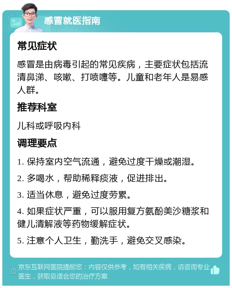 感冒就医指南 常见症状 感冒是由病毒引起的常见疾病，主要症状包括流清鼻涕、咳嗽、打喷嚏等。儿童和老年人是易感人群。 推荐科室 儿科或呼吸内科 调理要点 1. 保持室内空气流通，避免过度干燥或潮湿。 2. 多喝水，帮助稀释痰液，促进排出。 3. 适当休息，避免过度劳累。 4. 如果症状严重，可以服用复方氨酚美沙糖浆和健儿清解液等药物缓解症状。 5. 注意个人卫生，勤洗手，避免交叉感染。