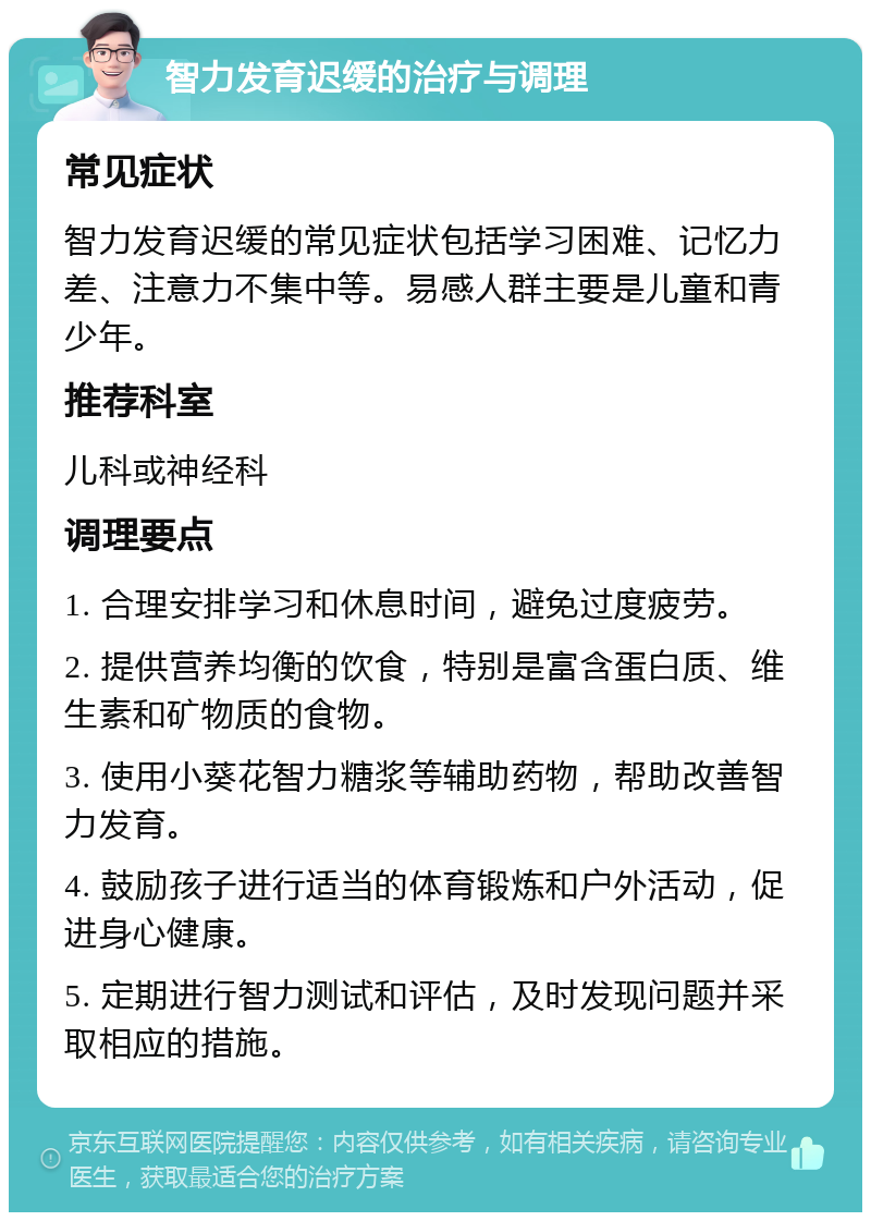 智力发育迟缓的治疗与调理 常见症状 智力发育迟缓的常见症状包括学习困难、记忆力差、注意力不集中等。易感人群主要是儿童和青少年。 推荐科室 儿科或神经科 调理要点 1. 合理安排学习和休息时间，避免过度疲劳。 2. 提供营养均衡的饮食，特别是富含蛋白质、维生素和矿物质的食物。 3. 使用小葵花智力糖浆等辅助药物，帮助改善智力发育。 4. 鼓励孩子进行适当的体育锻炼和户外活动，促进身心健康。 5. 定期进行智力测试和评估，及时发现问题并采取相应的措施。