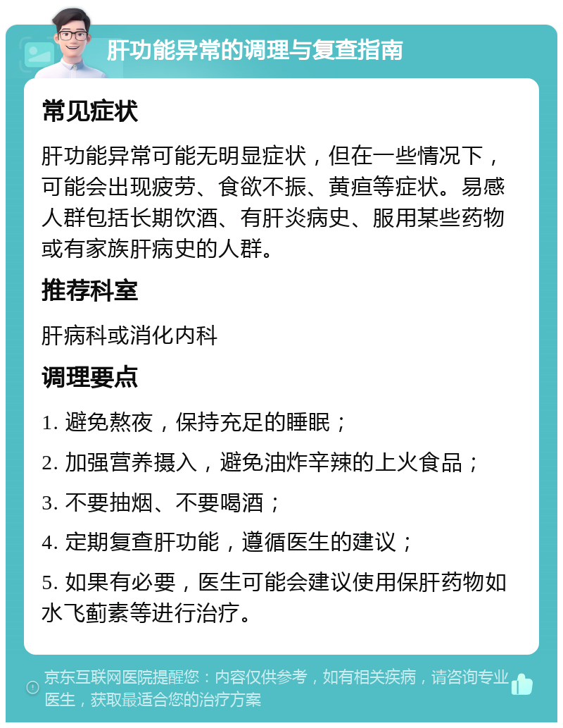 肝功能异常的调理与复查指南 常见症状 肝功能异常可能无明显症状，但在一些情况下，可能会出现疲劳、食欲不振、黄疸等症状。易感人群包括长期饮酒、有肝炎病史、服用某些药物或有家族肝病史的人群。 推荐科室 肝病科或消化内科 调理要点 1. 避免熬夜，保持充足的睡眠； 2. 加强营养摄入，避免油炸辛辣的上火食品； 3. 不要抽烟、不要喝酒； 4. 定期复查肝功能，遵循医生的建议； 5. 如果有必要，医生可能会建议使用保肝药物如水飞蓟素等进行治疗。