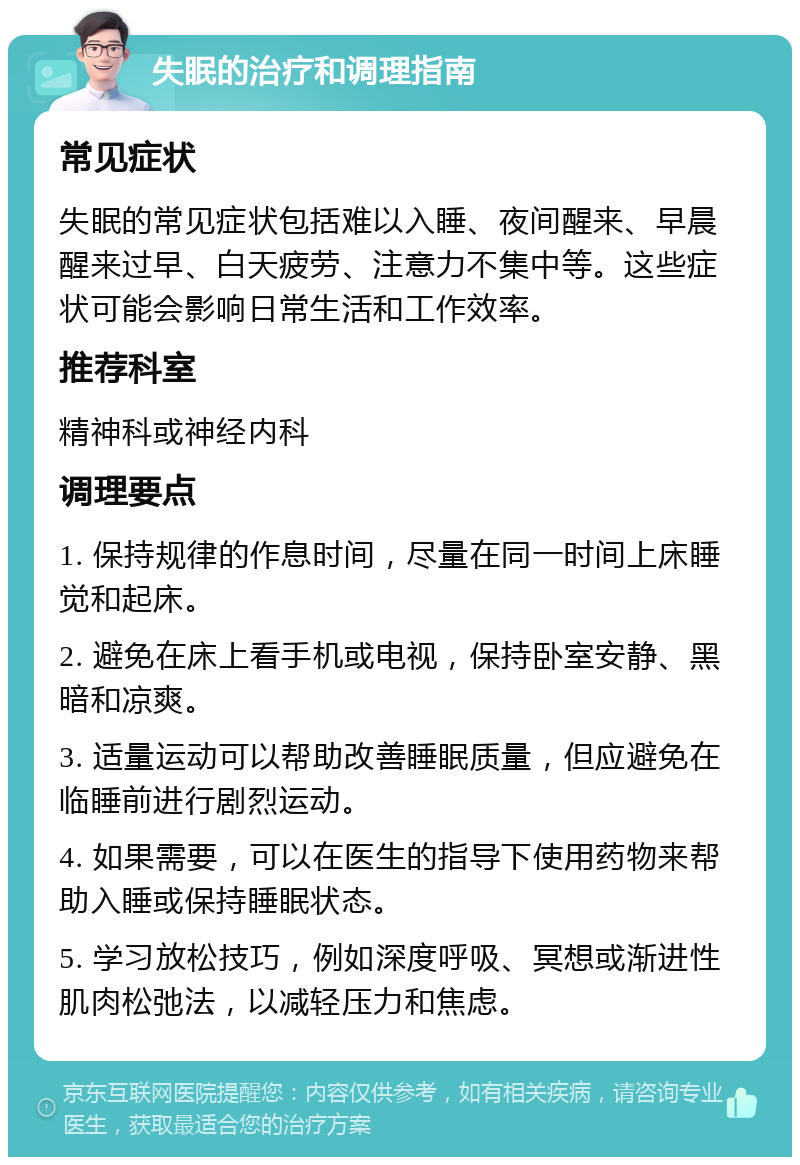 失眠的治疗和调理指南 常见症状 失眠的常见症状包括难以入睡、夜间醒来、早晨醒来过早、白天疲劳、注意力不集中等。这些症状可能会影响日常生活和工作效率。 推荐科室 精神科或神经内科 调理要点 1. 保持规律的作息时间，尽量在同一时间上床睡觉和起床。 2. 避免在床上看手机或电视，保持卧室安静、黑暗和凉爽。 3. 适量运动可以帮助改善睡眠质量，但应避免在临睡前进行剧烈运动。 4. 如果需要，可以在医生的指导下使用药物来帮助入睡或保持睡眠状态。 5. 学习放松技巧，例如深度呼吸、冥想或渐进性肌肉松弛法，以减轻压力和焦虑。