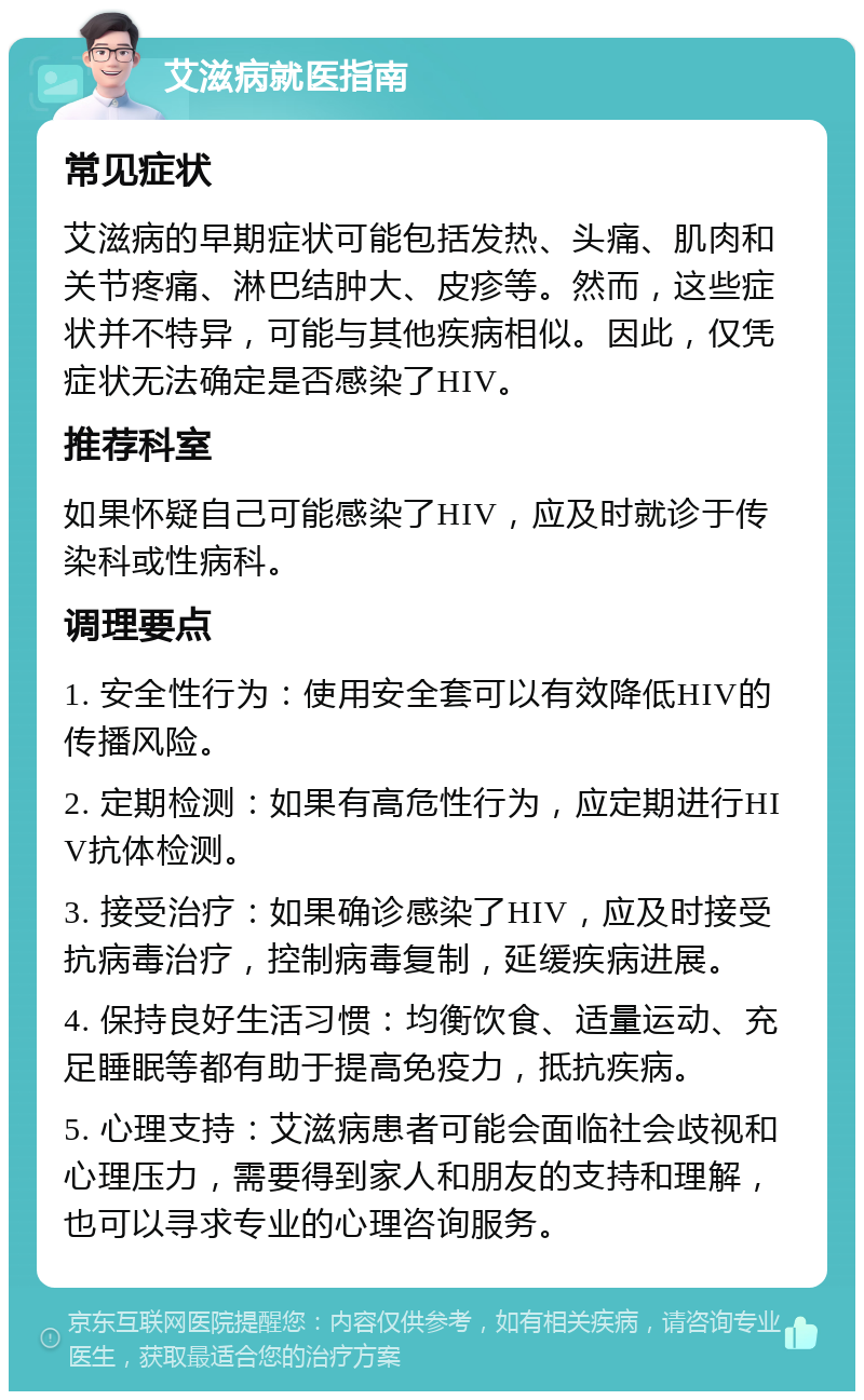 艾滋病就医指南 常见症状 艾滋病的早期症状可能包括发热、头痛、肌肉和关节疼痛、淋巴结肿大、皮疹等。然而，这些症状并不特异，可能与其他疾病相似。因此，仅凭症状无法确定是否感染了HIV。 推荐科室 如果怀疑自己可能感染了HIV，应及时就诊于传染科或性病科。 调理要点 1. 安全性行为：使用安全套可以有效降低HIV的传播风险。 2. 定期检测：如果有高危性行为，应定期进行HIV抗体检测。 3. 接受治疗：如果确诊感染了HIV，应及时接受抗病毒治疗，控制病毒复制，延缓疾病进展。 4. 保持良好生活习惯：均衡饮食、适量运动、充足睡眠等都有助于提高免疫力，抵抗疾病。 5. 心理支持：艾滋病患者可能会面临社会歧视和心理压力，需要得到家人和朋友的支持和理解，也可以寻求专业的心理咨询服务。