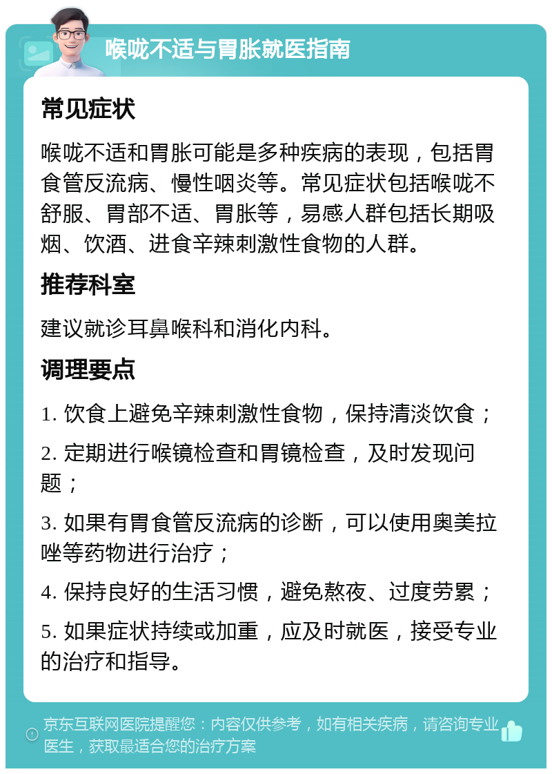 喉咙不适与胃胀就医指南 常见症状 喉咙不适和胃胀可能是多种疾病的表现，包括胃食管反流病、慢性咽炎等。常见症状包括喉咙不舒服、胃部不适、胃胀等，易感人群包括长期吸烟、饮酒、进食辛辣刺激性食物的人群。 推荐科室 建议就诊耳鼻喉科和消化内科。 调理要点 1. 饮食上避免辛辣刺激性食物，保持清淡饮食； 2. 定期进行喉镜检查和胃镜检查，及时发现问题； 3. 如果有胃食管反流病的诊断，可以使用奥美拉唑等药物进行治疗； 4. 保持良好的生活习惯，避免熬夜、过度劳累； 5. 如果症状持续或加重，应及时就医，接受专业的治疗和指导。