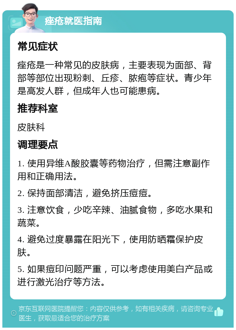 痤疮就医指南 常见症状 痤疮是一种常见的皮肤病，主要表现为面部、背部等部位出现粉刺、丘疹、脓疱等症状。青少年是高发人群，但成年人也可能患病。 推荐科室 皮肤科 调理要点 1. 使用异维A酸胶囊等药物治疗，但需注意副作用和正确用法。 2. 保持面部清洁，避免挤压痘痘。 3. 注意饮食，少吃辛辣、油腻食物，多吃水果和蔬菜。 4. 避免过度暴露在阳光下，使用防晒霜保护皮肤。 5. 如果痘印问题严重，可以考虑使用美白产品或进行激光治疗等方法。