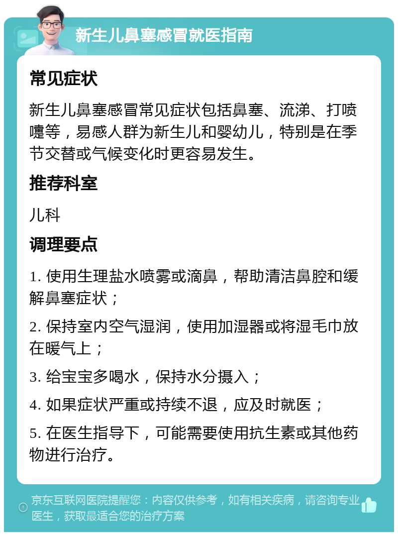 新生儿鼻塞感冒就医指南 常见症状 新生儿鼻塞感冒常见症状包括鼻塞、流涕、打喷嚏等，易感人群为新生儿和婴幼儿，特别是在季节交替或气候变化时更容易发生。 推荐科室 儿科 调理要点 1. 使用生理盐水喷雾或滴鼻，帮助清洁鼻腔和缓解鼻塞症状； 2. 保持室内空气湿润，使用加湿器或将湿毛巾放在暖气上； 3. 给宝宝多喝水，保持水分摄入； 4. 如果症状严重或持续不退，应及时就医； 5. 在医生指导下，可能需要使用抗生素或其他药物进行治疗。