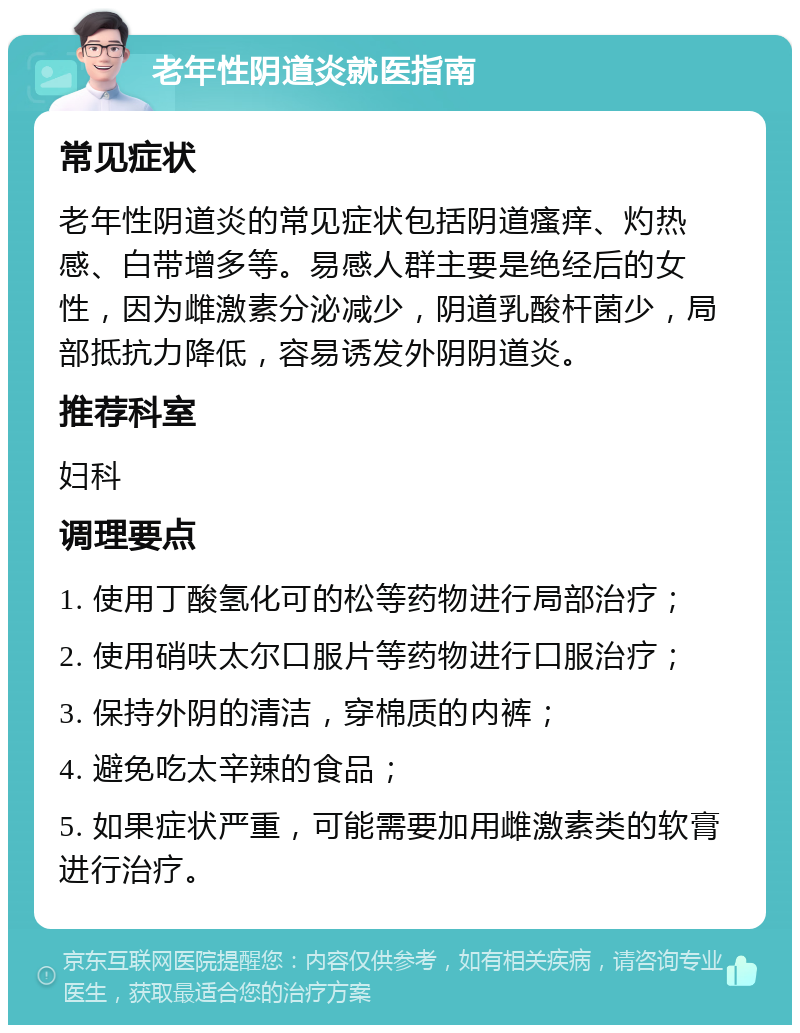 老年性阴道炎就医指南 常见症状 老年性阴道炎的常见症状包括阴道瘙痒、灼热感、白带增多等。易感人群主要是绝经后的女性，因为雌激素分泌减少，阴道乳酸杆菌少，局部抵抗力降低，容易诱发外阴阴道炎。 推荐科室 妇科 调理要点 1. 使用丁酸氢化可的松等药物进行局部治疗； 2. 使用硝呋太尔口服片等药物进行口服治疗； 3. 保持外阴的清洁，穿棉质的内裤； 4. 避免吃太辛辣的食品； 5. 如果症状严重，可能需要加用雌激素类的软膏进行治疗。