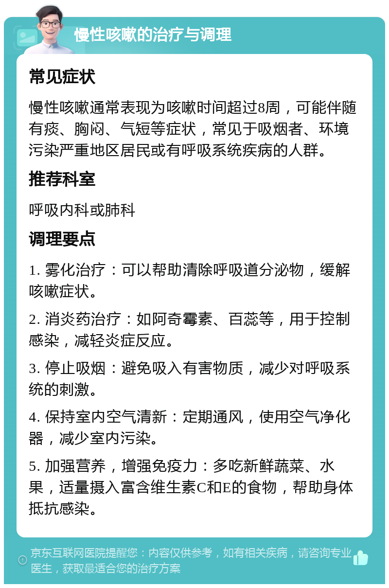 慢性咳嗽的治疗与调理 常见症状 慢性咳嗽通常表现为咳嗽时间超过8周，可能伴随有痰、胸闷、气短等症状，常见于吸烟者、环境污染严重地区居民或有呼吸系统疾病的人群。 推荐科室 呼吸内科或肺科 调理要点 1. 雾化治疗：可以帮助清除呼吸道分泌物，缓解咳嗽症状。 2. 消炎药治疗：如阿奇霉素、百蕊等，用于控制感染，减轻炎症反应。 3. 停止吸烟：避免吸入有害物质，减少对呼吸系统的刺激。 4. 保持室内空气清新：定期通风，使用空气净化器，减少室内污染。 5. 加强营养，增强免疫力：多吃新鲜蔬菜、水果，适量摄入富含维生素C和E的食物，帮助身体抵抗感染。