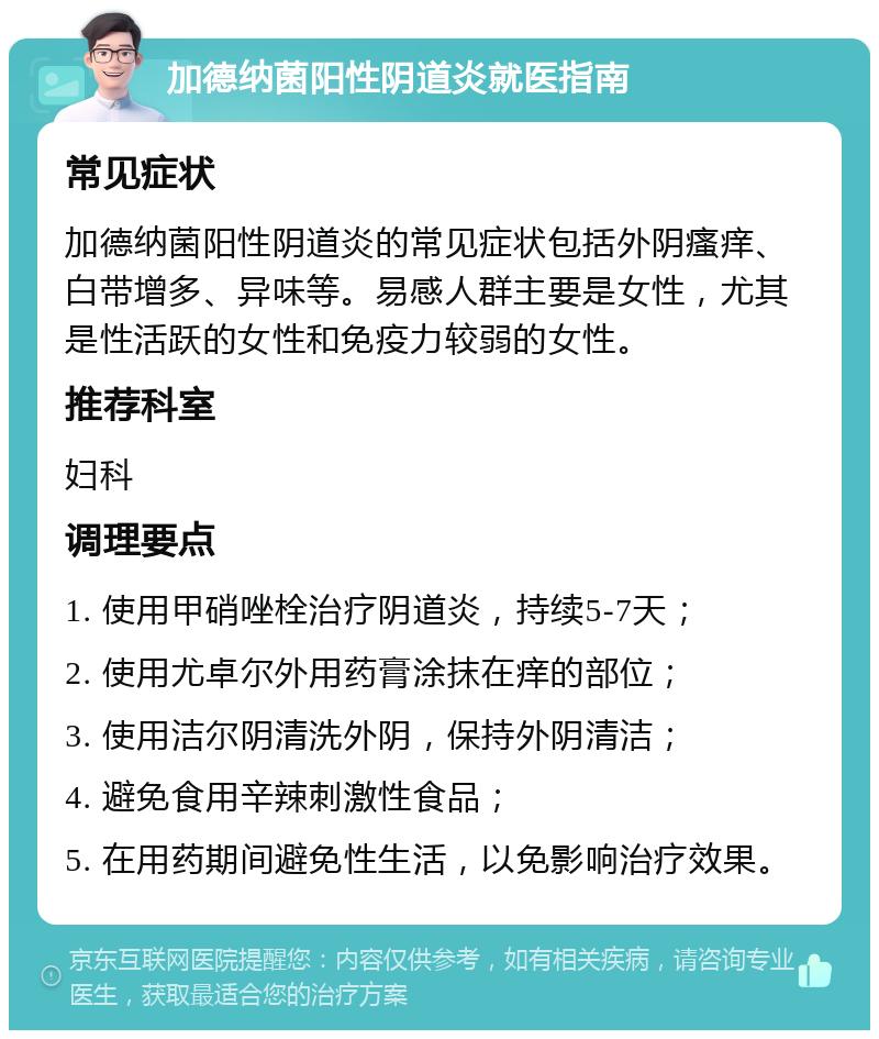 加德纳菌阳性阴道炎就医指南 常见症状 加德纳菌阳性阴道炎的常见症状包括外阴瘙痒、白带增多、异味等。易感人群主要是女性，尤其是性活跃的女性和免疫力较弱的女性。 推荐科室 妇科 调理要点 1. 使用甲硝唑栓治疗阴道炎，持续5-7天； 2. 使用尤卓尔外用药膏涂抹在痒的部位； 3. 使用洁尔阴清洗外阴，保持外阴清洁； 4. 避免食用辛辣刺激性食品； 5. 在用药期间避免性生活，以免影响治疗效果。