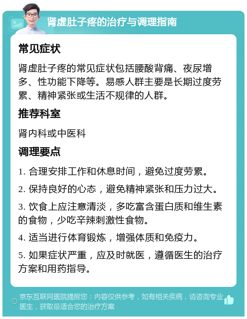 肾虚肚子疼的治疗与调理指南 常见症状 肾虚肚子疼的常见症状包括腰酸背痛、夜尿增多、性功能下降等。易感人群主要是长期过度劳累、精神紧张或生活不规律的人群。 推荐科室 肾内科或中医科 调理要点 1. 合理安排工作和休息时间，避免过度劳累。 2. 保持良好的心态，避免精神紧张和压力过大。 3. 饮食上应注意清淡，多吃富含蛋白质和维生素的食物，少吃辛辣刺激性食物。 4. 适当进行体育锻炼，增强体质和免疫力。 5. 如果症状严重，应及时就医，遵循医生的治疗方案和用药指导。