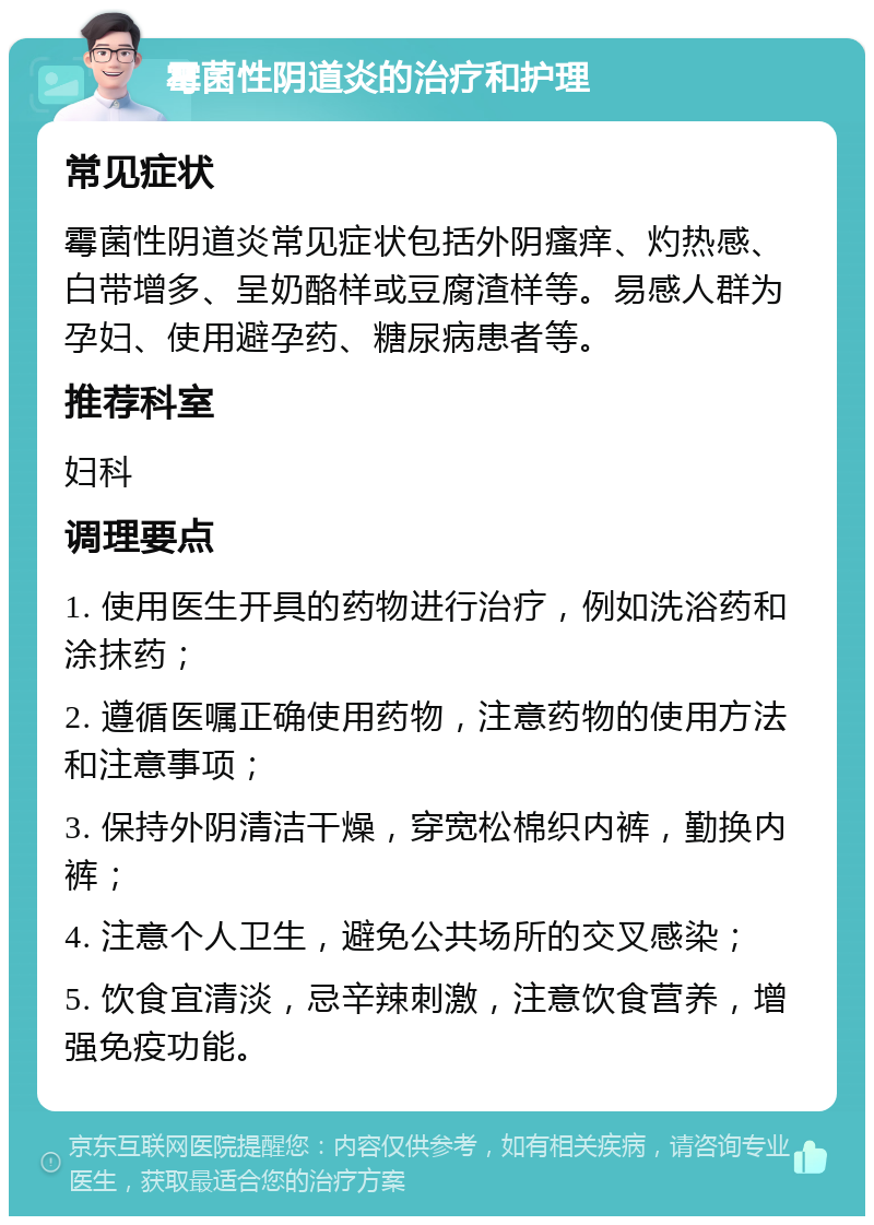 霉菌性阴道炎的治疗和护理 常见症状 霉菌性阴道炎常见症状包括外阴瘙痒、灼热感、白带增多、呈奶酪样或豆腐渣样等。易感人群为孕妇、使用避孕药、糖尿病患者等。 推荐科室 妇科 调理要点 1. 使用医生开具的药物进行治疗，例如洗浴药和涂抹药； 2. 遵循医嘱正确使用药物，注意药物的使用方法和注意事项； 3. 保持外阴清洁干燥，穿宽松棉织内裤，勤换内裤； 4. 注意个人卫生，避免公共场所的交叉感染； 5. 饮食宜清淡，忌辛辣刺激，注意饮食营养，增强免疫功能。