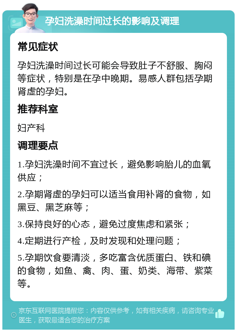 孕妇洗澡时间过长的影响及调理 常见症状 孕妇洗澡时间过长可能会导致肚子不舒服、胸闷等症状，特别是在孕中晚期。易感人群包括孕期肾虚的孕妇。 推荐科室 妇产科 调理要点 1.孕妇洗澡时间不宜过长，避免影响胎儿的血氧供应； 2.孕期肾虚的孕妇可以适当食用补肾的食物，如黑豆、黑芝麻等； 3.保持良好的心态，避免过度焦虑和紧张； 4.定期进行产检，及时发现和处理问题； 5.孕期饮食要清淡，多吃富含优质蛋白、铁和碘的食物，如鱼、禽、肉、蛋、奶类、海带、紫菜等。