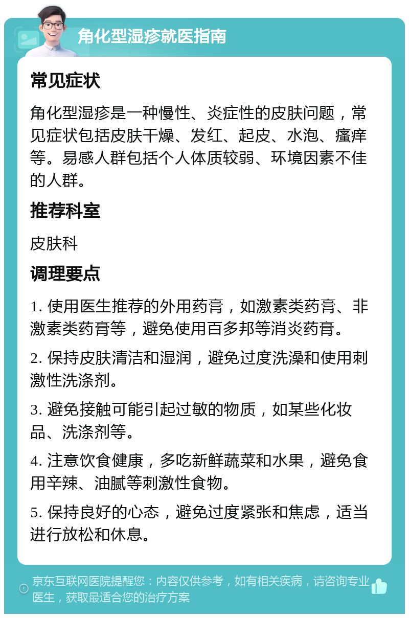 角化型湿疹就医指南 常见症状 角化型湿疹是一种慢性、炎症性的皮肤问题，常见症状包括皮肤干燥、发红、起皮、水泡、瘙痒等。易感人群包括个人体质较弱、环境因素不佳的人群。 推荐科室 皮肤科 调理要点 1. 使用医生推荐的外用药膏，如激素类药膏、非激素类药膏等，避免使用百多邦等消炎药膏。 2. 保持皮肤清洁和湿润，避免过度洗澡和使用刺激性洗涤剂。 3. 避免接触可能引起过敏的物质，如某些化妆品、洗涤剂等。 4. 注意饮食健康，多吃新鲜蔬菜和水果，避免食用辛辣、油腻等刺激性食物。 5. 保持良好的心态，避免过度紧张和焦虑，适当进行放松和休息。