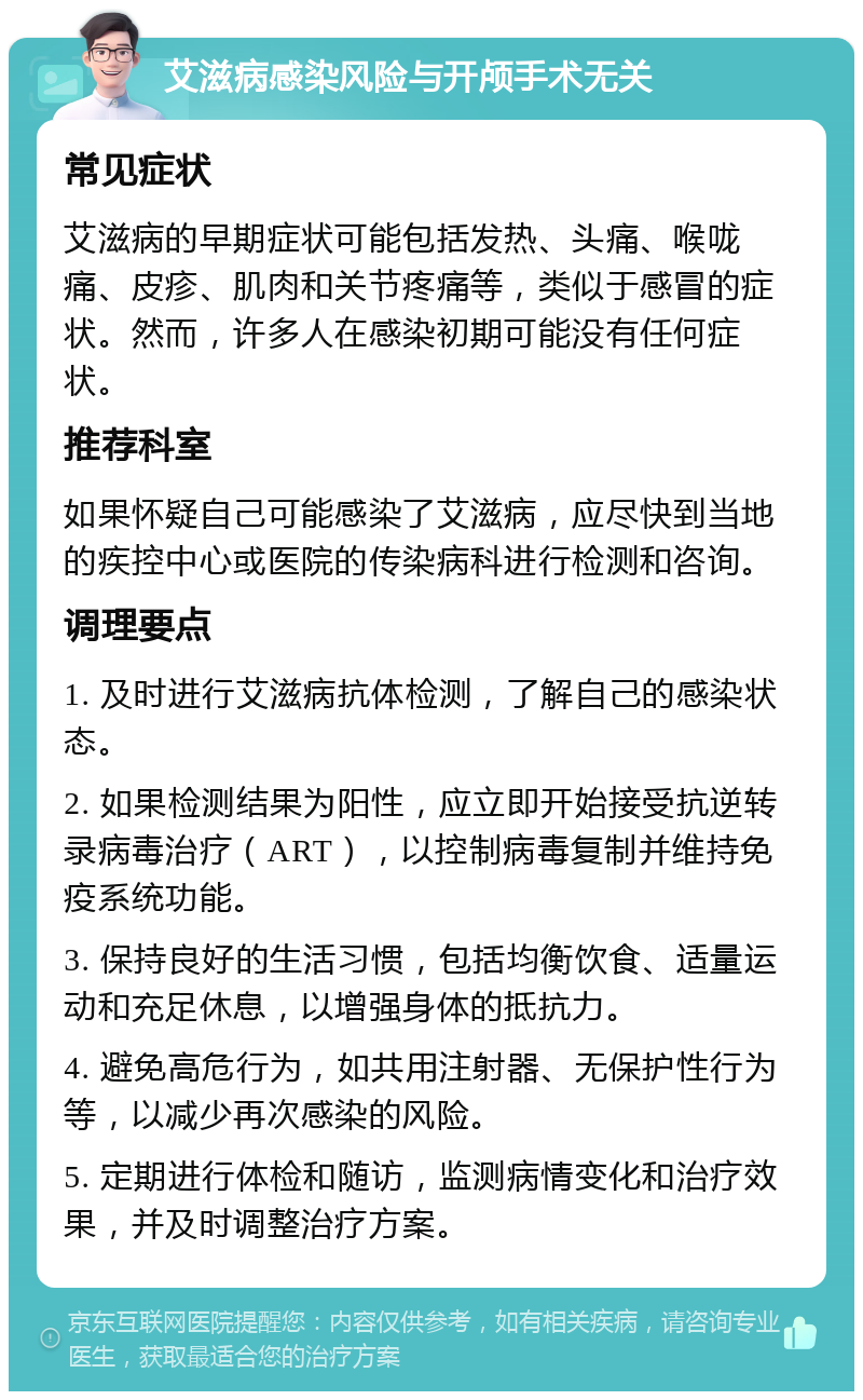 艾滋病感染风险与开颅手术无关 常见症状 艾滋病的早期症状可能包括发热、头痛、喉咙痛、皮疹、肌肉和关节疼痛等，类似于感冒的症状。然而，许多人在感染初期可能没有任何症状。 推荐科室 如果怀疑自己可能感染了艾滋病，应尽快到当地的疾控中心或医院的传染病科进行检测和咨询。 调理要点 1. 及时进行艾滋病抗体检测，了解自己的感染状态。 2. 如果检测结果为阳性，应立即开始接受抗逆转录病毒治疗（ART），以控制病毒复制并维持免疫系统功能。 3. 保持良好的生活习惯，包括均衡饮食、适量运动和充足休息，以增强身体的抵抗力。 4. 避免高危行为，如共用注射器、无保护性行为等，以减少再次感染的风险。 5. 定期进行体检和随访，监测病情变化和治疗效果，并及时调整治疗方案。