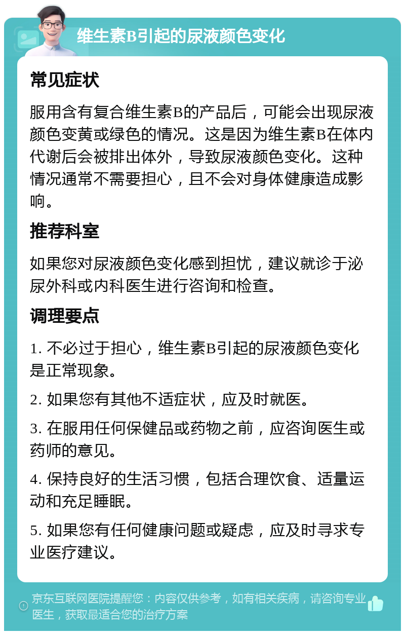 维生素B引起的尿液颜色变化 常见症状 服用含有复合维生素B的产品后，可能会出现尿液颜色变黄或绿色的情况。这是因为维生素B在体内代谢后会被排出体外，导致尿液颜色变化。这种情况通常不需要担心，且不会对身体健康造成影响。 推荐科室 如果您对尿液颜色变化感到担忧，建议就诊于泌尿外科或内科医生进行咨询和检查。 调理要点 1. 不必过于担心，维生素B引起的尿液颜色变化是正常现象。 2. 如果您有其他不适症状，应及时就医。 3. 在服用任何保健品或药物之前，应咨询医生或药师的意见。 4. 保持良好的生活习惯，包括合理饮食、适量运动和充足睡眠。 5. 如果您有任何健康问题或疑虑，应及时寻求专业医疗建议。