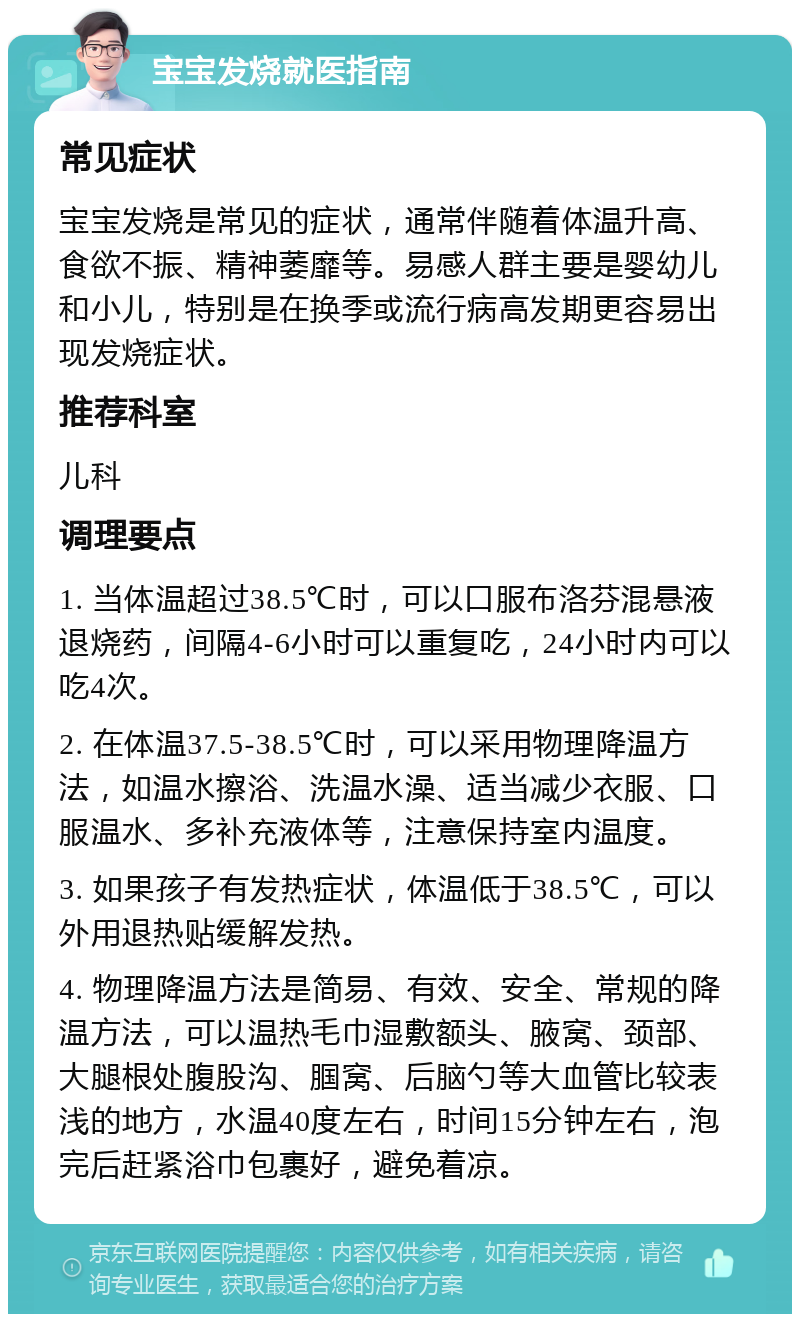 宝宝发烧就医指南 常见症状 宝宝发烧是常见的症状，通常伴随着体温升高、食欲不振、精神萎靡等。易感人群主要是婴幼儿和小儿，特别是在换季或流行病高发期更容易出现发烧症状。 推荐科室 儿科 调理要点 1. 当体温超过38.5℃时，可以口服布洛芬混悬液退烧药，间隔4-6小时可以重复吃，24小时内可以吃4次。 2. 在体温37.5-38.5℃时，可以采用物理降温方法，如温水擦浴、洗温水澡、适当减少衣服、口服温水、多补充液体等，注意保持室内温度。 3. 如果孩子有发热症状，体温低于38.5℃，可以外用退热贴缓解发热。 4. 物理降温方法是简易、有效、安全、常规的降温方法，可以温热毛巾湿敷额头、腋窝、颈部、大腿根处腹股沟、腘窝、后脑勺等大血管比较表浅的地方，水温40度左右，时间15分钟左右，泡完后赶紧浴巾包裹好，避免着凉。