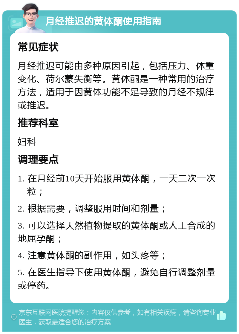 月经推迟的黄体酮使用指南 常见症状 月经推迟可能由多种原因引起，包括压力、体重变化、荷尔蒙失衡等。黄体酮是一种常用的治疗方法，适用于因黄体功能不足导致的月经不规律或推迟。 推荐科室 妇科 调理要点 1. 在月经前10天开始服用黄体酮，一天二次一次一粒； 2. 根据需要，调整服用时间和剂量； 3. 可以选择天然植物提取的黄体酮或人工合成的地屈孕酮； 4. 注意黄体酮的副作用，如头疼等； 5. 在医生指导下使用黄体酮，避免自行调整剂量或停药。