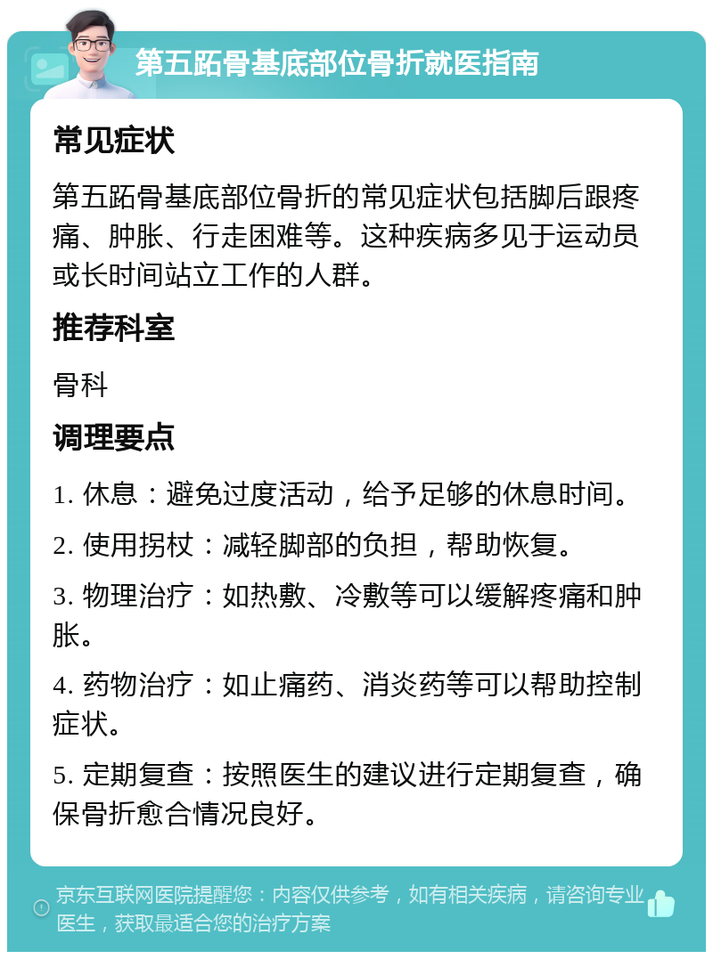 第五跖骨基底部位骨折就医指南 常见症状 第五跖骨基底部位骨折的常见症状包括脚后跟疼痛、肿胀、行走困难等。这种疾病多见于运动员或长时间站立工作的人群。 推荐科室 骨科 调理要点 1. 休息：避免过度活动，给予足够的休息时间。 2. 使用拐杖：减轻脚部的负担，帮助恢复。 3. 物理治疗：如热敷、冷敷等可以缓解疼痛和肿胀。 4. 药物治疗：如止痛药、消炎药等可以帮助控制症状。 5. 定期复查：按照医生的建议进行定期复查，确保骨折愈合情况良好。