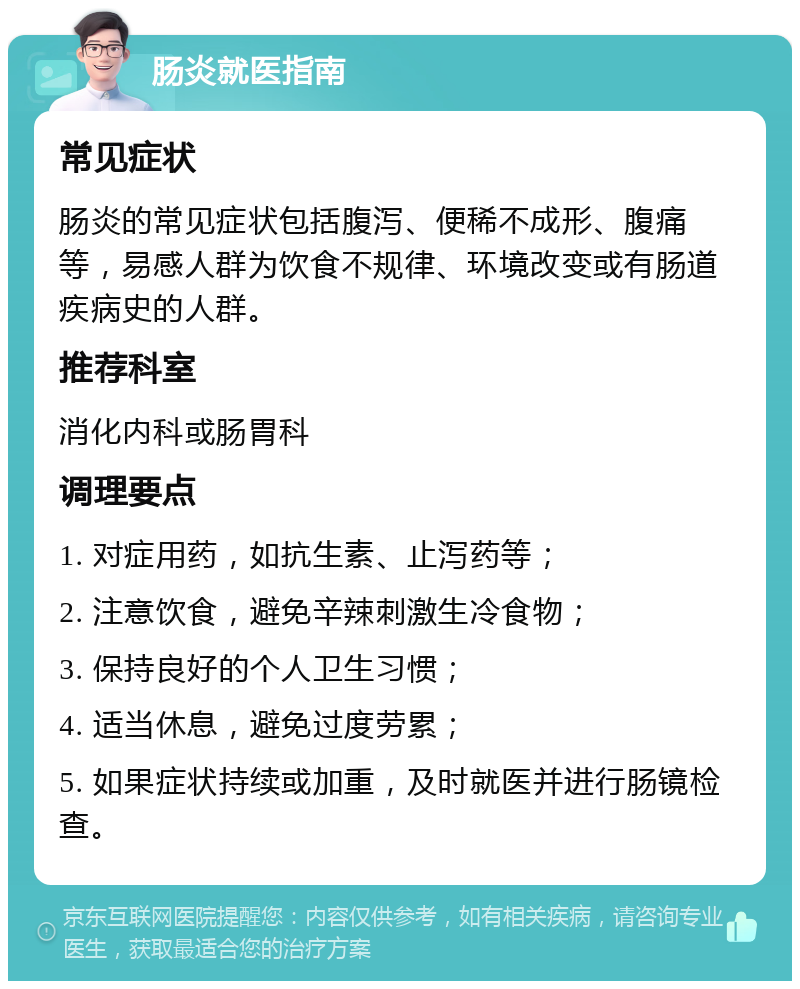 肠炎就医指南 常见症状 肠炎的常见症状包括腹泻、便稀不成形、腹痛等，易感人群为饮食不规律、环境改变或有肠道疾病史的人群。 推荐科室 消化内科或肠胃科 调理要点 1. 对症用药，如抗生素、止泻药等； 2. 注意饮食，避免辛辣刺激生冷食物； 3. 保持良好的个人卫生习惯； 4. 适当休息，避免过度劳累； 5. 如果症状持续或加重，及时就医并进行肠镜检查。