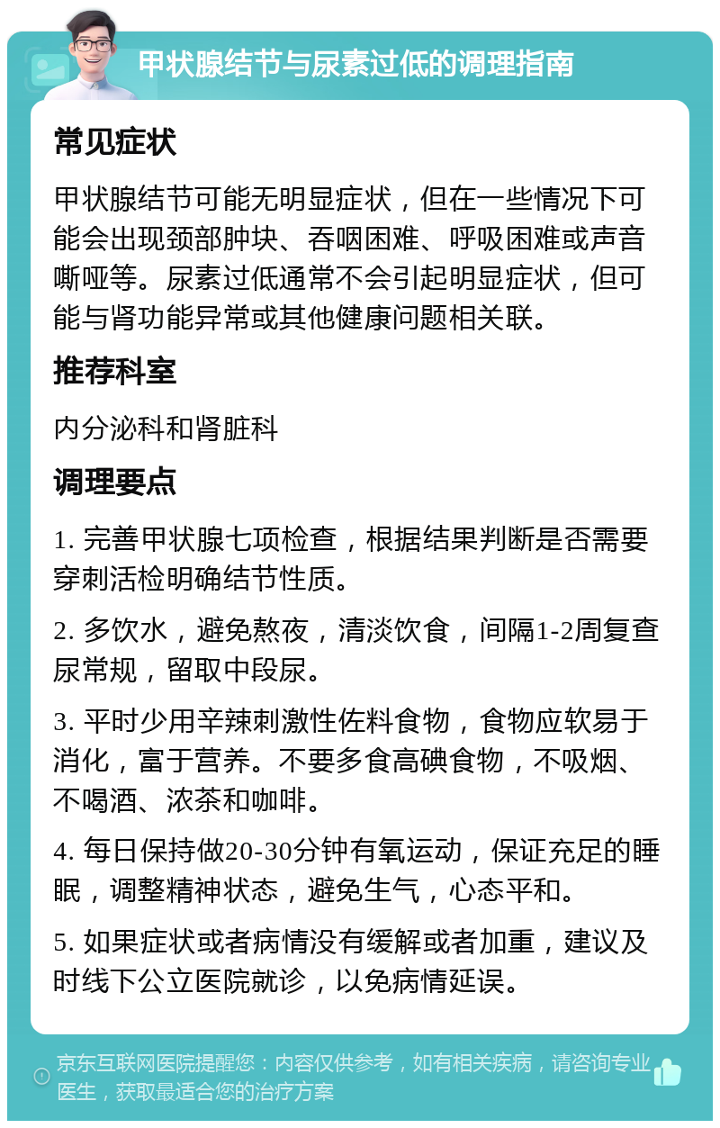 甲状腺结节与尿素过低的调理指南 常见症状 甲状腺结节可能无明显症状，但在一些情况下可能会出现颈部肿块、吞咽困难、呼吸困难或声音嘶哑等。尿素过低通常不会引起明显症状，但可能与肾功能异常或其他健康问题相关联。 推荐科室 内分泌科和肾脏科 调理要点 1. 完善甲状腺七项检查，根据结果判断是否需要穿刺活检明确结节性质。 2. 多饮水，避免熬夜，清淡饮食，间隔1-2周复查尿常规，留取中段尿。 3. 平时少用辛辣刺激性佐料食物，食物应软易于消化，富于营养。不要多食高碘食物，不吸烟、不喝酒、浓茶和咖啡。 4. 每日保持做20-30分钟有氧运动，保证充足的睡眠，调整精神状态，避免生气，心态平和。 5. 如果症状或者病情没有缓解或者加重，建议及时线下公立医院就诊，以免病情延误。