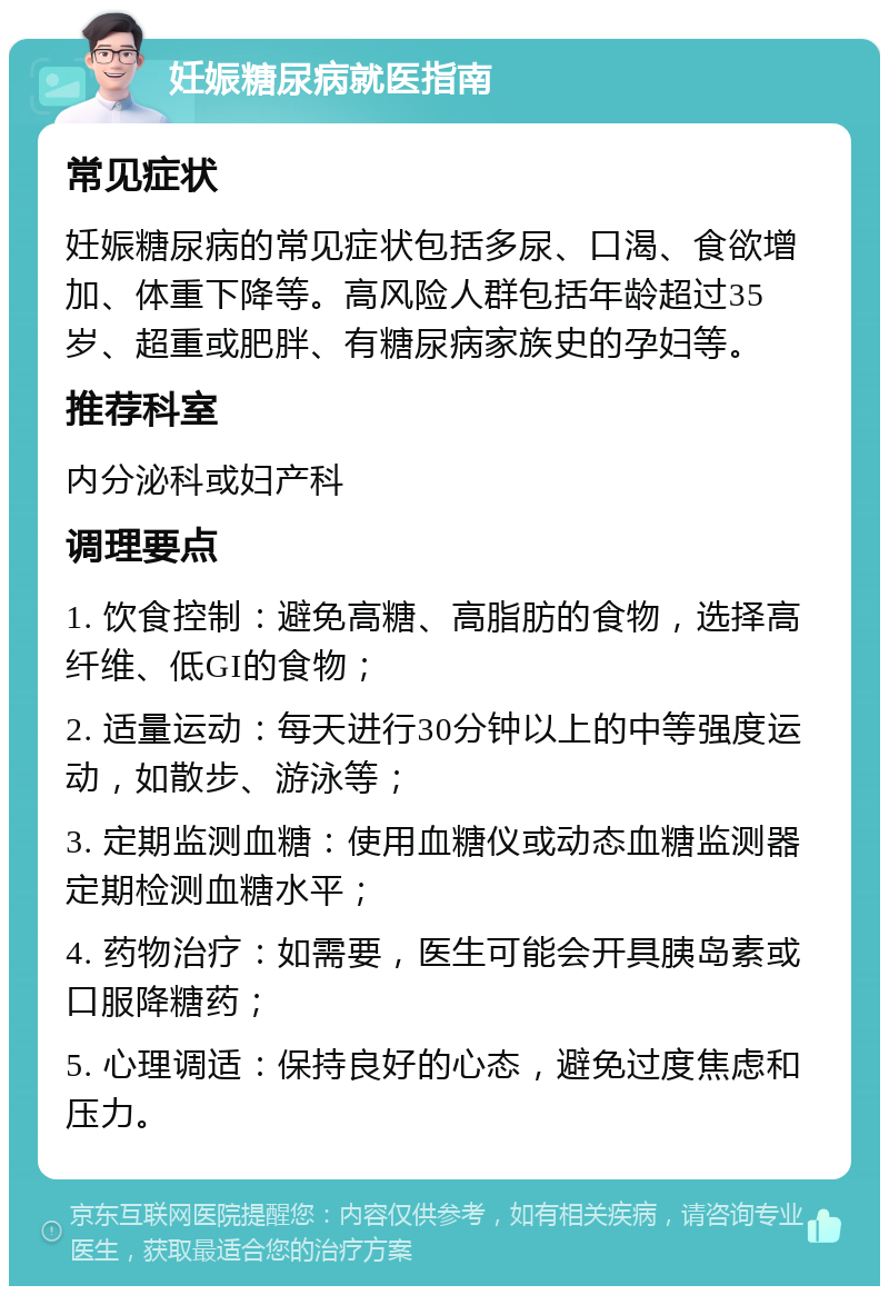 妊娠糖尿病就医指南 常见症状 妊娠糖尿病的常见症状包括多尿、口渴、食欲增加、体重下降等。高风险人群包括年龄超过35岁、超重或肥胖、有糖尿病家族史的孕妇等。 推荐科室 内分泌科或妇产科 调理要点 1. 饮食控制：避免高糖、高脂肪的食物，选择高纤维、低GI的食物； 2. 适量运动：每天进行30分钟以上的中等强度运动，如散步、游泳等； 3. 定期监测血糖：使用血糖仪或动态血糖监测器定期检测血糖水平； 4. 药物治疗：如需要，医生可能会开具胰岛素或口服降糖药； 5. 心理调适：保持良好的心态，避免过度焦虑和压力。