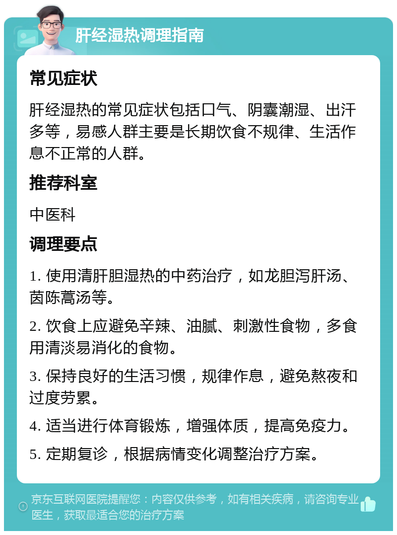 肝经湿热调理指南 常见症状 肝经湿热的常见症状包括口气、阴囊潮湿、出汗多等，易感人群主要是长期饮食不规律、生活作息不正常的人群。 推荐科室 中医科 调理要点 1. 使用清肝胆湿热的中药治疗，如龙胆泻肝汤、茵陈蒿汤等。 2. 饮食上应避免辛辣、油腻、刺激性食物，多食用清淡易消化的食物。 3. 保持良好的生活习惯，规律作息，避免熬夜和过度劳累。 4. 适当进行体育锻炼，增强体质，提高免疫力。 5. 定期复诊，根据病情变化调整治疗方案。