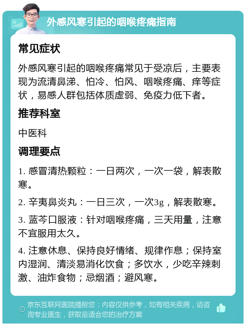 外感风寒引起的咽喉疼痛指南 常见症状 外感风寒引起的咽喉疼痛常见于受凉后，主要表现为流清鼻涕、怕冷、怕风、咽喉疼痛、痒等症状，易感人群包括体质虚弱、免疫力低下者。 推荐科室 中医科 调理要点 1. 感冒清热颗粒：一日两次，一次一袋，解表散寒。 2. 辛夷鼻炎丸：一日三次，一次3g，解表散寒。 3. 蓝芩口服液：针对咽喉疼痛，三天用量，注意不宜服用太久。 4. 注意休息、保持良好情绪、规律作息；保持室内湿润、清淡易消化饮食；多饮水，少吃辛辣刺激、油炸食物；忌烟酒；避风寒。