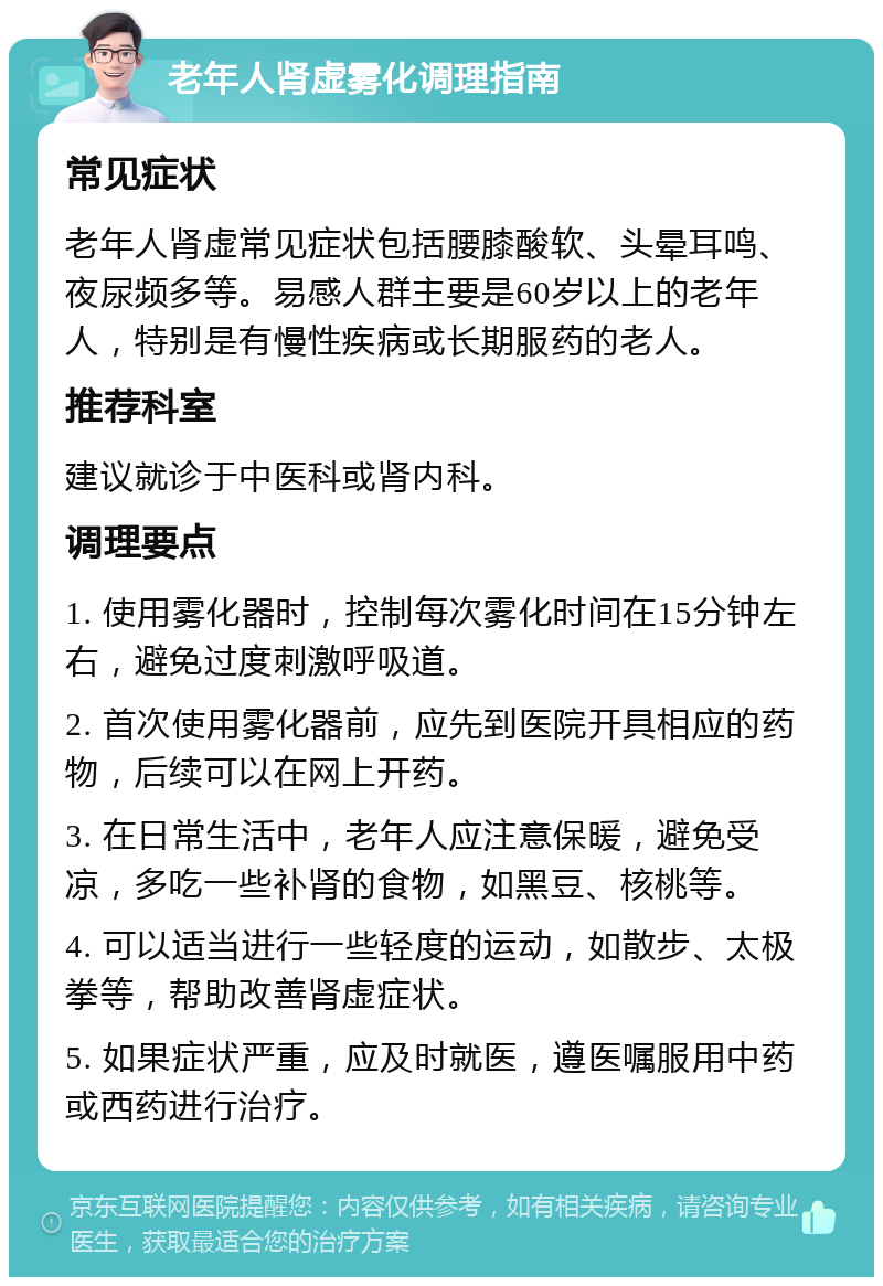 老年人肾虚雾化调理指南 常见症状 老年人肾虚常见症状包括腰膝酸软、头晕耳鸣、夜尿频多等。易感人群主要是60岁以上的老年人，特别是有慢性疾病或长期服药的老人。 推荐科室 建议就诊于中医科或肾内科。 调理要点 1. 使用雾化器时，控制每次雾化时间在15分钟左右，避免过度刺激呼吸道。 2. 首次使用雾化器前，应先到医院开具相应的药物，后续可以在网上开药。 3. 在日常生活中，老年人应注意保暖，避免受凉，多吃一些补肾的食物，如黑豆、核桃等。 4. 可以适当进行一些轻度的运动，如散步、太极拳等，帮助改善肾虚症状。 5. 如果症状严重，应及时就医，遵医嘱服用中药或西药进行治疗。