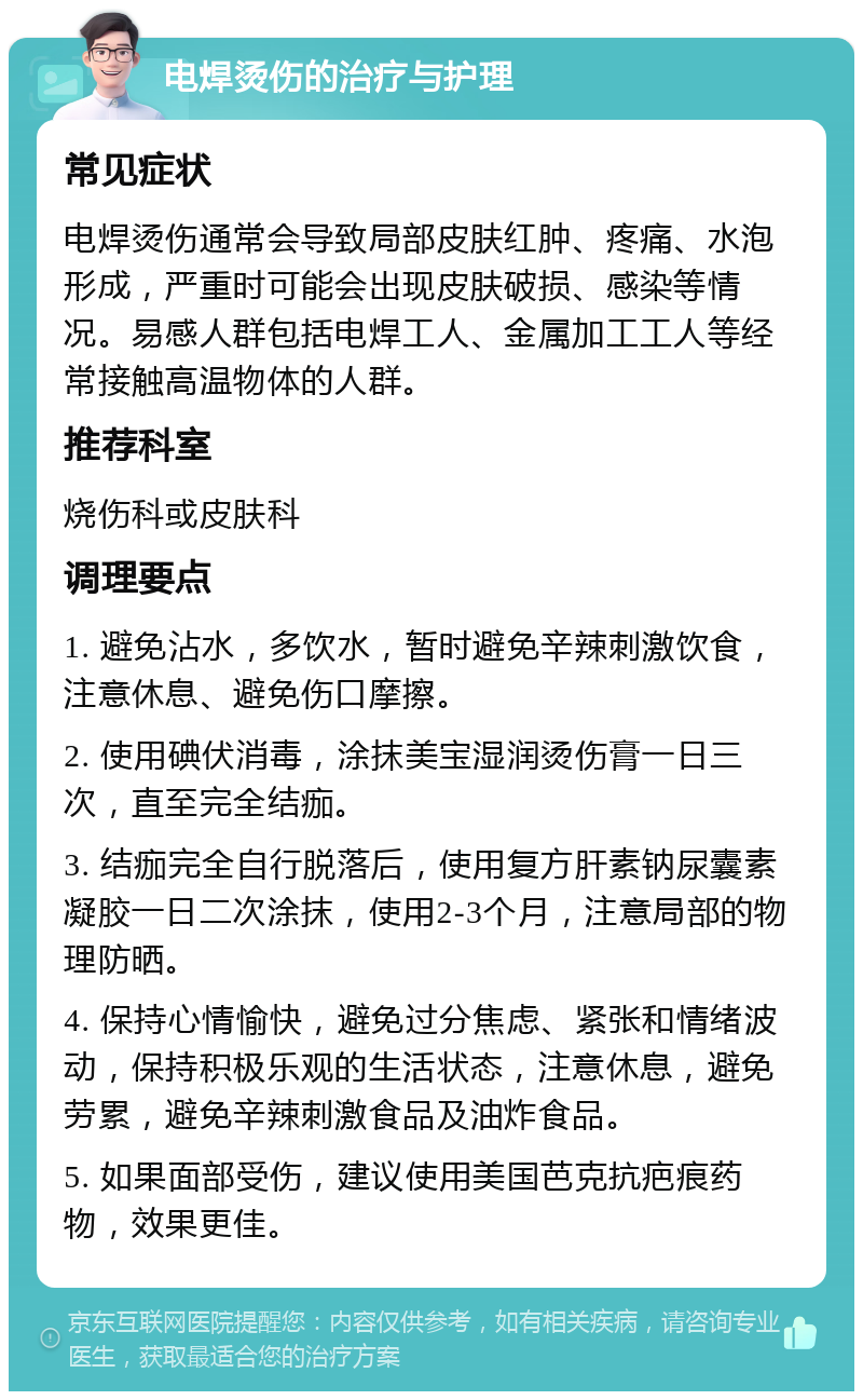 电焊烫伤的治疗与护理 常见症状 电焊烫伤通常会导致局部皮肤红肿、疼痛、水泡形成，严重时可能会出现皮肤破损、感染等情况。易感人群包括电焊工人、金属加工工人等经常接触高温物体的人群。 推荐科室 烧伤科或皮肤科 调理要点 1. 避免沾水，多饮水，暂时避免辛辣刺激饮食，注意休息、避免伤口摩擦。 2. 使用碘伏消毒，涂抹美宝湿润烫伤膏一日三次，直至完全结痂。 3. 结痂完全自行脱落后，使用复方肝素钠尿囊素凝胶一日二次涂抹，使用2-3个月，注意局部的物理防晒。 4. 保持心情愉快，避免过分焦虑、紧张和情绪波动，保持积极乐观的生活状态，注意休息，避免劳累，避免辛辣刺激食品及油炸食品。 5. 如果面部受伤，建议使用美国芭克抗疤痕药物，效果更佳。