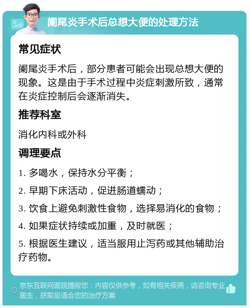 阑尾炎手术后总想大便的处理方法 常见症状 阑尾炎手术后，部分患者可能会出现总想大便的现象。这是由于手术过程中炎症刺激所致，通常在炎症控制后会逐渐消失。 推荐科室 消化内科或外科 调理要点 1. 多喝水，保持水分平衡； 2. 早期下床活动，促进肠道蠕动； 3. 饮食上避免刺激性食物，选择易消化的食物； 4. 如果症状持续或加重，及时就医； 5. 根据医生建议，适当服用止泻药或其他辅助治疗药物。