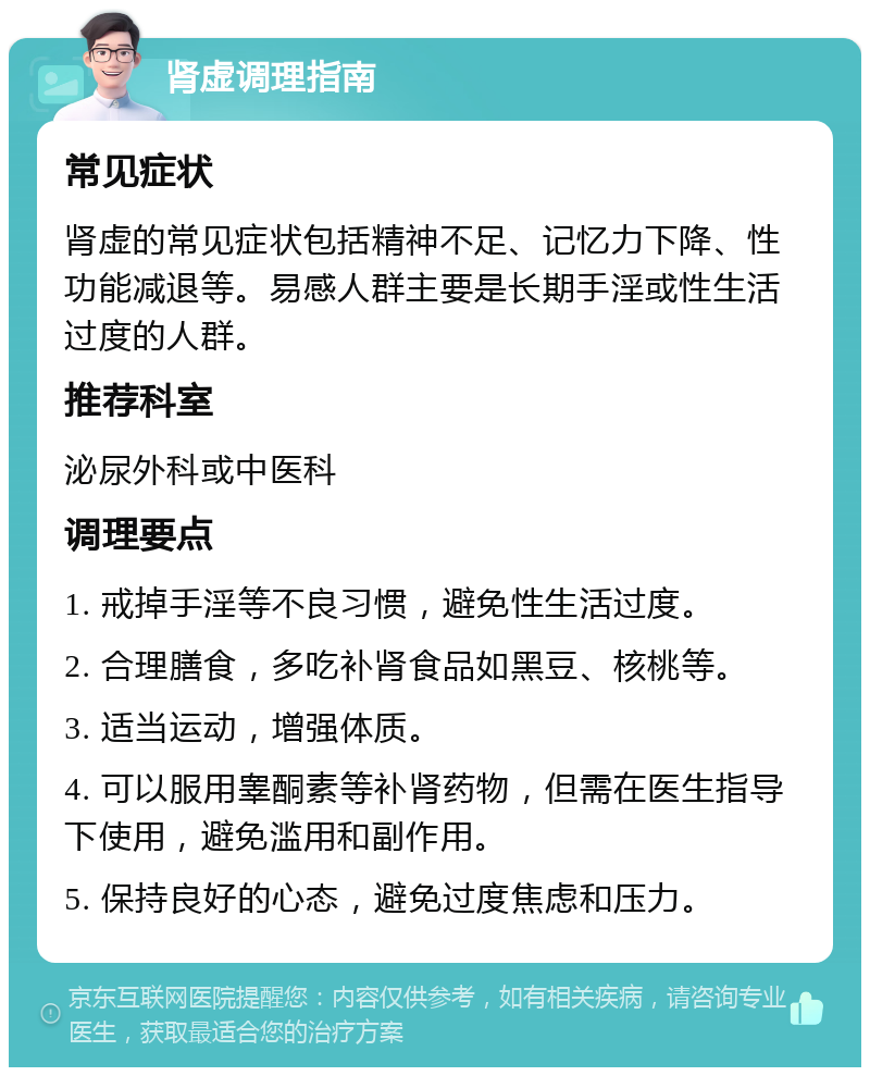 肾虚调理指南 常见症状 肾虚的常见症状包括精神不足、记忆力下降、性功能减退等。易感人群主要是长期手淫或性生活过度的人群。 推荐科室 泌尿外科或中医科 调理要点 1. 戒掉手淫等不良习惯，避免性生活过度。 2. 合理膳食，多吃补肾食品如黑豆、核桃等。 3. 适当运动，增强体质。 4. 可以服用睾酮素等补肾药物，但需在医生指导下使用，避免滥用和副作用。 5. 保持良好的心态，避免过度焦虑和压力。