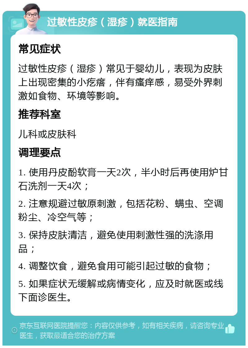 过敏性皮疹（湿疹）就医指南 常见症状 过敏性皮疹（湿疹）常见于婴幼儿，表现为皮肤上出现密集的小疙瘩，伴有瘙痒感，易受外界刺激如食物、环境等影响。 推荐科室 儿科或皮肤科 调理要点 1. 使用丹皮酚软膏一天2次，半小时后再使用炉甘石洗剂一天4次； 2. 注意规避过敏原刺激，包括花粉、螨虫、空调粉尘、冷空气等； 3. 保持皮肤清洁，避免使用刺激性强的洗涤用品； 4. 调整饮食，避免食用可能引起过敏的食物； 5. 如果症状无缓解或病情变化，应及时就医或线下面诊医生。