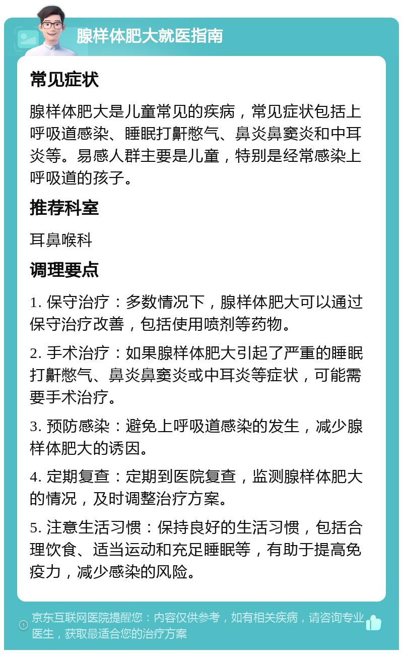 腺样体肥大就医指南 常见症状 腺样体肥大是儿童常见的疾病，常见症状包括上呼吸道感染、睡眠打鼾憋气、鼻炎鼻窦炎和中耳炎等。易感人群主要是儿童，特别是经常感染上呼吸道的孩子。 推荐科室 耳鼻喉科 调理要点 1. 保守治疗：多数情况下，腺样体肥大可以通过保守治疗改善，包括使用喷剂等药物。 2. 手术治疗：如果腺样体肥大引起了严重的睡眠打鼾憋气、鼻炎鼻窦炎或中耳炎等症状，可能需要手术治疗。 3. 预防感染：避免上呼吸道感染的发生，减少腺样体肥大的诱因。 4. 定期复查：定期到医院复查，监测腺样体肥大的情况，及时调整治疗方案。 5. 注意生活习惯：保持良好的生活习惯，包括合理饮食、适当运动和充足睡眠等，有助于提高免疫力，减少感染的风险。