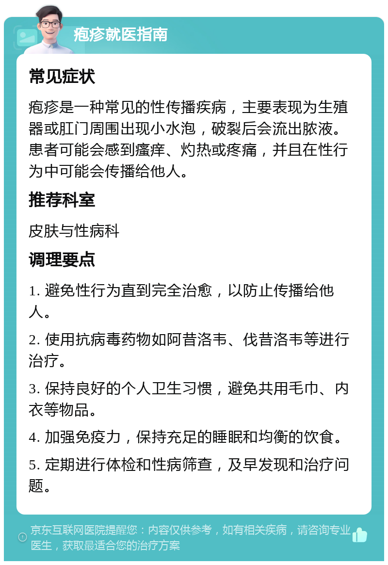 疱疹就医指南 常见症状 疱疹是一种常见的性传播疾病，主要表现为生殖器或肛门周围出现小水泡，破裂后会流出脓液。患者可能会感到瘙痒、灼热或疼痛，并且在性行为中可能会传播给他人。 推荐科室 皮肤与性病科 调理要点 1. 避免性行为直到完全治愈，以防止传播给他人。 2. 使用抗病毒药物如阿昔洛韦、伐昔洛韦等进行治疗。 3. 保持良好的个人卫生习惯，避免共用毛巾、内衣等物品。 4. 加强免疫力，保持充足的睡眠和均衡的饮食。 5. 定期进行体检和性病筛查，及早发现和治疗问题。