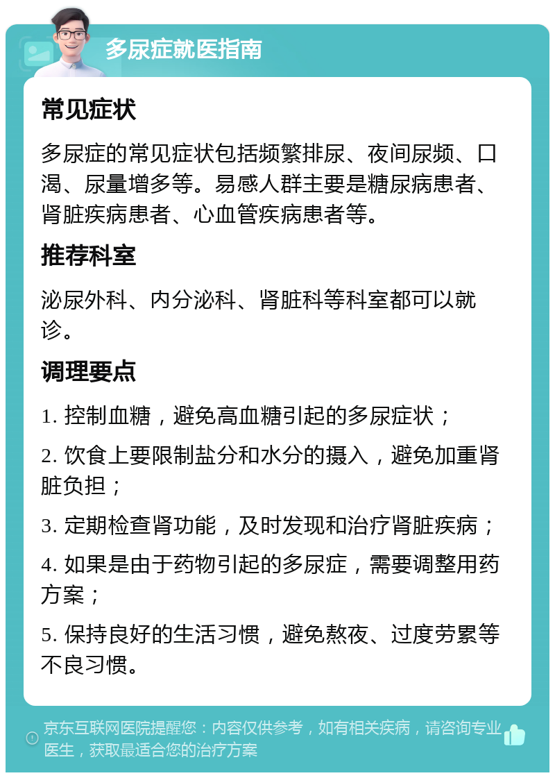 多尿症就医指南 常见症状 多尿症的常见症状包括频繁排尿、夜间尿频、口渴、尿量增多等。易感人群主要是糖尿病患者、肾脏疾病患者、心血管疾病患者等。 推荐科室 泌尿外科、内分泌科、肾脏科等科室都可以就诊。 调理要点 1. 控制血糖，避免高血糖引起的多尿症状； 2. 饮食上要限制盐分和水分的摄入，避免加重肾脏负担； 3. 定期检查肾功能，及时发现和治疗肾脏疾病； 4. 如果是由于药物引起的多尿症，需要调整用药方案； 5. 保持良好的生活习惯，避免熬夜、过度劳累等不良习惯。